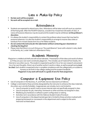 Late & Make-Up Policy
§ No	late	work	will	be	accepted.	
§ No	work	will	be	accepted	via	e-mail.			
	
A t t e n d a n c e
§ Students	are	expected	to	attend	every	class.	Attendance	will	be	taken	and	will	count	as	a	portion	
of	the	final	grade.	After	the	FOURTH	absence,	a	student	has	missed	two	full	weeks	of	class.	A	
notice	of	Excessive	Absences	may	be	issued	and	the	student	may	be	withdrawn	at	the	professor’s	
discretion.		
§ It	is	always	the	student’s	responsibility	to	contact	the	professor	about	issues	that	may	lead	to	
excessive	absences.	It	is	also	the	student’s	responsibility	to	arrange	to	receive	class	notes	or	
handouts	from	missed	classes	from	his	or	her	fellow	students.		
§ Do	not	contact	the	instructor	for	this	information	without	contacting	your	classmates	or	
checking	the	blog	first!		
§ Please	note	that	there	is	no	such	thing	as	an	“Excused	Absence”	(even	with	a	doctor’s	note,	death	
in	the	family,	etc.)	under	Valencia’s	Attendance	Policy.	
	
Academic Honesty
Plagiarism	is	intellectual	theft	and	will	not	be	tolerated.		Presentation	of	the	ideas	and	words	of	others	
as	if	they	are	your	own	work	constitutes	plagiarism.	This	includes	use	of	material	from	books,	the	
Internet	or	any	other	source.	The	student	is	expected	to	perform	his	or	her	own	research	and	present	
his	or	her	own	thoughts.	Direct	use	of	another	author’s	words	or	ideas,	as	well	as	paraphrasing	must	
be	cited.	Each	student	is	expected	to	be	in	complete	compliance	with	the	college	policy	on	academic	
honesty	as	set	forth	in	the	college	catalog	and	the	student	handbook.		
Plagiarism	in	any	work	will	result	in	a	grade	of	zero	for	that	assignment.	
Computer & Equipment Use Policy
§ Use	of	computers	in	the	Business,	IT,	and	Public	Service	classrooms	at	Valencia	
§ College	is	restricted	to	those	activities	designated	by	the	instructor	to	enhance	the	class	materials.	
Any	other	use	is	strictly	forbidden.	Inappropriate	use	includes,	but	is	not	limited	to:	
§ Use	of	computer	to	send	E-mail	or	access	Internet	sites	not	specifically	assigned	in	class.	
§ Use	of	computer	for	job,	internship,	homework	or	other	activities	not	assigned	in	class.	
§ Modifying	any	hardware	or	software	system	configuration	or	setting.	
§ Activities	not	in	accordance	with	the	Valencia	Student	Code	of	Conduct	
§ Use	of	computers	in	the	departmental	open	lab	is	limited	to	those	activities	involved	with	
preparing	homework	or	coursework	in	this	department	and	is	subject	to	the	same	
restriction	as	listed	above.	
 