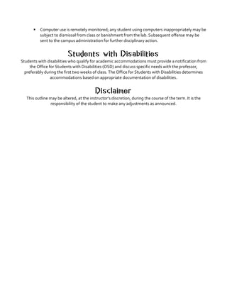 § Computer	use	is	remotely	monitored;	any	student	using	computers	inappropriately	may	be	
subject	to	dismissal	from	class	or	banishment	from	the	lab.	Subsequent	offense	may	be	
sent	to	the	campus	administration	for	further	disciplinary	action.	
	
Students with Disabilities
Students	with	disabilities	who	qualify	for	academic	accommodations	must	provide	a	notification	from	
the	Office	for	Students	with	Disabilities	(OSD)	and	discuss	specific	needs	with	the	professor,	
preferably	during	the	first	two	weeks	of	class.	The	Office	for	Students	with	Disabilities	determines	
accommodations	based	on	appropriate	documentation	of	disabilities.	
	
Disclaimer
This	outline	may	be	altered,	at	the	instructor’s	discretion,	during	the	course	of	the	term.	It	is	the	
responsibility	of	the	student	to	make	any	adjustments	as	announced.	
 