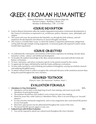 Greek & Roman Humanities
Professor Will Adams · Wadams5@valenciacollege.edu
Osceola Campus – Building 2, Room 234
Mondays & Wednesdays, 1:00 – 2:15 PM
Course Description
§ Greek & Roman Humanities offers the student integrated examinations of dominant developments in
the Classical civilizations as expressed in art, architecture, politics, literature, music, philosophy and
religion.
§ The course will cover the period from the Paleolithic era through the birth of Russia, and will
emphasize the development and influence of classical thoughts and ideals.
§ This course is a Gordon Rule course, in which the student is required to demonstrate college-level
writing skills through multiple writing assignments. A minimum grade of C required if used to satisfy
Gordon Rule requirement.
Course Objectives
§ To understand the continuation and evolution of the human experience by thinking critically about
humanity’s artistic, cultural, and intellectual development.
§ To broaden the student’s knowledge of the ideas and personalities associated with the Greek and
Roman civilizations.
§ To learn, internalize, and utilize vocabulary specific to the period covered by this course.
§ To appreciate the legacy left behind by both the Greek and Roman civilizations.
§ To learn skills essential to critical thinking and synthesis of thought by carrying out scholarly research
and authoring thoughtful essays.
§ To attend cultural events in order to recognize the continued relevance of the sometimes-ancient ideas
being discussed throughout the class’s duration.
Required Textbook
Gloria K. Fiero, The Humanistic Tradition, Book 1.
Evaluation Formula
1. Attendance & Class Participation 35%
§ Attendance will be taken at the beginning of each class meeting, and count as part of the
attendance & participation grade.
§ The professor should hear each student’s voice at least once per class meeting.
§ Please be aware that, under Valencia’s Attendance Policy, there is no such thing as an “excused
absence”.
§ In-class activities, homework assignments, and in-class assignments also count toward this portion
of your final grade.
§ Short-form, pop quizzes may be administered throughout the course of the class.
§ The format that the quizzes appear in may vary.
2. Cultural Event with Written Evaluation 10%
§ You will be required to attend one cultural event throughout the class’s duration.
 