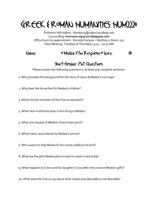 GREEK & ROMAN HUMANITIES: HUM2220
                    Professor Will Adams · Wadams5@valenciacollege.edu
                       Course Blog: hum2220-0915-sm.blogspot.com
            Office hours by appointment · Osceola Campus – Building 2, Room 232
                    Class Meeting: Tuesdays & Thursdays, 9:15 – 10:50 AM


     Name:                       • Medea Film Response • Score:                       /40
                            Short-Answer Plot Questions
           Please answer the following questions in at least one complete sentence.

1. Who provides the background for the story of Jason & Medea’s marriage?


2. Why does the Nurse fear for Medea’s children?


3. Whom do the members of the Chorus represent?


4. What new misfortune does Creon bring to Medea?


5. What one request of Medea’s does Creon grant?


6. Whom does Jason blame for Medea’s sorrow?


7. Who swears to help Medea IF she comes safely to his land?


8. What are the gifts Medea plans to send to Jason’s new bride?


9. What happens to Creon and his daughter Criusa after they receive Medea’s gifts?


10. What does the Chorus say about what makes love desirable or not desirable?
 