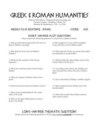 Greek & Roman Humanities
Professor Will Adams · Wadams5@valenciacollege.edu
Osceola Campus – Building 2, Room 234
Mondays & Wednesdays, 1:00 – 2:15 PM
Medea Film Response • Name: • Score: /40
Short-Answer Plot Questions
Please answer the following questions in at least one complete sentence.
1. Who provides the background for the story of
Jason & Medea’s marriage?
2. Why does the Nurse fear for Medea’s
children?
3. Whom do the members of the Chorus
represent?
4. What new misfortune does Creon bring to
Medea?
5. What one request of Medea’s does Creon
grant?
6. Whom does Jason blame for Medea’s sorrow?
7. Who swears to help Medea IF she comes
safely to his land?
8. What are the gifts Medea plans to send to
Jason’s new bride?
9. What happens to Creon and his daughter
Criusa after they receive Medea’s gifts?
10. What does the Chorus say about what makes
love desirable or not desirable?
11. What terrible plan does Medea reveal to the
Chorus? Why will she do it?
12. According to the Chorus, the childless are
more fortunate than those who have children.
Why?
13. How is the death of Medea's children staged?
14. What satisfaction does Medea find in her
horrible deed?
15. What final comfort does Medea refuse to
allow Jason to have?
Long-Answer Thematic Questions
Please answer the following questions in at least one complete paragraph (4-5 sentences).
 