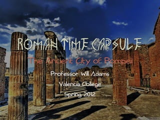 ROMAN TIME CAPSULE
 The Ancient City of Pompeii
      Professor Will Adams
        Valencia College
          Spring 2012
 