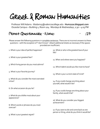 Greek & Roman Humanities
Professor	
  Will	
  Adams	
  ·∙	
  Wadams5@valenciacollege.edu	
  ·∙	
  Hum2220.blogspot.com	
  
Osceola	
  Campus	
  –	
  Building	
  1,	
  Room	
  104	
  ·∙	
  Mondays	
  &	
  Wednesdays,	
  2:30	
  –	
  4:05	
  PM	
  
	
  
Proust Questionnaire · Name: · /27
	
  
Please	
  answer	
  the	
  following	
  questions	
  in	
  complete	
  sentences.	
  There	
  are	
  no	
  incorrect	
  answers	
  to	
  these	
  
questions	
  –	
  with	
  the	
  exception	
  of	
  “I	
  don’t	
  know”.	
  Attach	
  additional	
  sheets	
  as	
  necessary	
  if	
  the	
  spaces	
  
provided	
  are	
  insufficient.	
  	
  
	
  
1.	
  What	
  is	
  your	
  idea	
  of	
  perfect	
  happiness?	
  
	
  
	
  
2.	
  What	
  is	
  your	
  greatest	
  fear?	
  
	
  
	
  
3.	
  Which	
  living	
  person	
  do	
  you	
  most	
  admire?	
  
	
  
	
  
4.	
  What	
  is	
  your	
  favorite	
  journey?	
  
	
  
	
  
5.	
  What	
  do	
  you	
  consider	
  the	
  most	
  overrated	
  
virtue?	
  
	
  
	
  
6.	
  On	
  what	
  occasion	
  do	
  you	
  lie?	
  
	
  
	
  
7.	
  What	
  do	
  you	
  dislike	
  most	
  about	
  your	
  
appearance?	
  
	
  
	
  
8.	
  Which	
  words	
  or	
  phrases	
  do	
  you	
  most	
  
overuse?	
  
	
  
	
  
9.	
  What	
  is	
  your	
  greatest	
  regret?	
  
10.	
  What	
  or	
  who	
  is	
  the	
  greatest	
  love	
  of	
  your	
  
life?	
  
	
  
	
  
11.	
  When	
  and	
  where	
  were	
  you	
  happiest?	
  
	
  
	
  
12.	
  Which	
  talent	
  would	
  you	
  like	
  most	
  to	
  have?	
  
	
  
	
  
13.	
  What	
  is	
  your	
  current	
  state	
  of	
  mind?	
  
	
  
	
  
14.	
  If	
  you	
  could	
  change	
  one	
  thing	
  about	
  
yourself,	
  what	
  would	
  it	
  be?	
  
	
  
	
  
15.	
  If	
  you	
  could	
  change	
  one	
  thing	
  about	
  your	
  
family,	
  what	
  would	
  it	
  be?	
  
	
  
	
  
16.	
  What	
  do	
  you	
  consider	
  your	
  biggest	
  
achievement?	
  
	
  
	
  
17.	
  If	
  you	
  were	
  to	
  die	
  and	
  come	
  back	
  as	
  one	
  
person	
  or	
  thing,	
  what	
  do	
  you	
  think	
  it	
  would	
  be?	
  
	
  
 