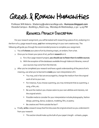 Greek & Roman Humanities
Professor	
  Will	
  Adams	
  ·∙	
  Wadams5@valenciacollege.edu	
  ·∙	
  Hum2220.blogspot.com	
  
Osceola	
  Campus	
  –	
  Building	
  1,	
  Room	
  104	
  ·∙	
  Mondays	
  &	
  Wednesdays,	
  2:30	
  –	
  4:05	
  PM	
  
	
  
Research Project Description
	
  
For	
  your	
  research	
  assignment,	
  you	
  will	
  be	
  tasked	
  with	
  researching	
  a	
  piece	
  of	
  art,	
  analyzing	
  it	
  in	
  
the	
  form	
  of	
  a	
  4-­‐page	
  research	
  essay,	
  and	
  then	
  reinterpreting	
  it	
  in	
  your	
  own	
  creative	
  way.	
  The	
  
following	
  will	
  guide	
  you	
  through	
  the	
  recommended	
  process	
  to	
  complete	
  your	
  assignment:	
  
1. You	
  will	
  choose	
  your	
  piece	
  of	
  art	
  by	
  drawing	
  a	
  topic,	
  at	
  random,	
  from	
  a	
  hat.	
  
2. Once	
  you’ve	
  chosen	
  your	
  piece	
  of	
  art,	
  perform	
  research	
  on	
  it.	
  	
  
a. For	
  a	
  four-­‐page	
  research	
  project,	
  you	
  should	
  use	
  no	
  fewer	
  than	
  6	
  credible	
  sources.	
  	
  
b. With	
  the	
  exception	
  of	
  the	
  databases	
  available	
  through	
  Valencia’s	
  libraries,	
  none	
  of	
  
your	
  sources	
  may	
  come	
  from	
  the	
  Internet.	
  
3. After	
  you’ve	
  completed	
  your	
  research	
  and	
  have	
  a	
  good	
  understanding	
  of	
  the	
  piece	
  of	
  art’s	
  
meaning,	
  use	
  what	
  you’ve	
  learned	
  to	
  create	
  your	
  own	
  interpretation	
  of	
  it.	
  	
  
• You	
  may,	
  and	
  in	
  fact	
  are	
  encouraged	
  to,	
  change	
  the	
  medium	
  from	
  the	
  original	
  
work	
  of	
  art	
  to	
  your	
  own.	
  	
  
• For	
  instance,	
  if	
  you	
  choose	
  a	
  painting,	
  you	
  may	
  reinterpret	
  that	
  as	
  a	
  painting,	
  a	
  
song,	
  a	
  film,	
  etc.	
  	
  
• Be	
  sure	
  the	
  medium	
  you	
  choose	
  caters	
  to	
  your	
  own	
  abilities	
  and	
  interests,	
  not	
  
the	
  original	
  artist’s.	
  
• Possible	
  media	
  to	
  consider	
  for	
  your	
  interpretation	
  include	
  photography,	
  fashion	
  
design,	
  painting,	
  dance,	
  sculpture,	
  modeling,	
  film,	
  or	
  poetry.	
  	
  
• Be	
  creative	
  and	
  “think	
  outside	
  the	
  box”!	
  	
  
4. Finally,	
  write	
  a	
  research	
  essay	
  that	
  first	
  discusses	
  the	
  original	
  artwork	
  as	
  you	
  understand	
  it	
  
from	
  your	
  research.	
  	
  
• This	
  section	
  should	
  make	
  up	
  the	
  bulk	
  of	
  your	
  paper’s	
  length	
  –	
  at	
  least	
  4	
  pages.	
  	
  
 