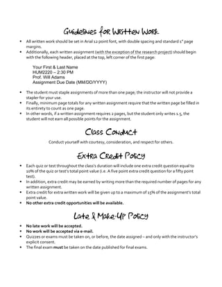 Guidelines for Written Work
§ All	
  written	
  work	
  should	
  be	
  set	
  in	
  Arial	
  12	
  point	
  font,	
  with	
  double	
  spacing	
  and	
  standard	
  1”	
  page	
  
margins.	
  
§ Additionally,	
  each	
  written	
  assignment	
  (with	
  the	
  exception	
  of	
  the	
  research	
  project)	
  should	
  begin	
  
with	
  the	
  following	
  header,	
  placed	
  at	
  the	
  top,	
  left	
  corner	
  of	
  the	
  first	
  page:	
  
	
  
Your First & Last Name
HUM2220 – 2:30 PM
Prof. Will Adams
Assignment Due Date (MM/DD/YYYY)	
   	
  
	
   	
  
§ The	
  student	
  must	
  staple	
  assignments	
  of	
  more	
  than	
  one	
  page;	
  the	
  instructor	
  will	
  not	
  provide	
  a	
  
stapler	
  for	
  your	
  use.	
  
§ Finally,	
  minimum	
  page	
  totals	
  for	
  any	
  written	
  assignment	
  require	
  that	
  the	
  written	
  page	
  be	
  filled	
  in	
  
its	
  entirety	
  to	
  count	
  as	
  one	
  page.	
  
§ In	
  other	
  words,	
  if	
  a	
  written	
  assignment	
  requires	
  2	
  pages,	
  but	
  the	
  student	
  only	
  writes	
  1.5,	
  the	
  
student	
  will	
  not	
  earn	
  all	
  possible	
  points	
  for	
  the	
  assignment.	
  
	
  
Class Conduct
Conduct	
  yourself	
  with	
  courtesy,	
  consideration,	
  and	
  respect	
  for	
  others.	
  
Extra Credit Policy
§ Each	
  quiz	
  or	
  test	
  throughout	
  the	
  class’s	
  duration	
  will	
  include	
  one	
  extra	
  credit	
  question	
  equal	
  to	
  
10%	
  of	
  the	
  quiz	
  or	
  test’s	
  total	
  point	
  value	
  (i.e.	
  A	
  five	
  point	
  extra	
  credit	
  question	
  for	
  a	
  fifty	
  point	
  
test).	
  	
  
§ In	
  addition,	
  extra	
  credit	
  may	
  be	
  earned	
  by	
  writing	
  more	
  than	
  the	
  required	
  number	
  of	
  pages	
  for	
  any	
  
written	
  assignment.	
  
§ Extra	
  credit	
  for	
  extra	
  written	
  work	
  will	
  be	
  given	
  up	
  to	
  a	
  maximum	
  of	
  15%	
  of	
  the	
  assignment’s	
  total	
  
point	
  value.	
  
§ No	
  other	
  extra	
  credit	
  opportunities	
  will	
  be	
  available.	
  
	
  
Late & Make-Up Policy
§ No	
  late	
  work	
  will	
  be	
  accepted.	
  
§ No	
  work	
  will	
  be	
  accepted	
  via	
  e-­‐mail.	
  	
  	
  
§ Quizzes	
  or	
  exams	
  must	
  be	
  taken	
  on,	
  or	
  before,	
  the	
  date	
  assigned	
  –	
  and	
  only	
  with	
  the	
  instructor’s	
  
explicit	
  consent.	
  
§ The	
  final	
  exam	
  must	
  be	
  taken	
  on	
  the	
  date	
  published	
  for	
  final	
  exams.	
  
	
  
 