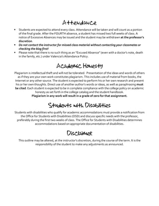 Attendance
§ Students	
  are	
  expected	
  to	
  attend	
  every	
  class.	
  Attendance	
  will	
  be	
  taken	
  and	
  will	
  count	
  as	
  a	
  portion	
  
of	
  the	
  final	
  grade.	
  After	
  the	
  FOURTH	
  absence,	
  a	
  student	
  has	
  missed	
  two	
  full	
  weeks	
  of	
  class.	
  A	
  
notice	
  of	
  Excessive	
  Absences	
  may	
  be	
  issued	
  and	
  the	
  student	
  may	
  be	
  withdrawn	
  at	
  the	
  professor’s	
  
discretion.	
  	
  
§ Do	
  not	
  contact	
  the	
  instructor	
  for	
  missed	
  class	
  material	
  without	
  contacting	
  your	
  classmates	
  or	
  
checking	
  the	
  blog	
  first!	
  	
  
§ Please	
  note	
  that	
  there	
  is	
  no	
  such	
  thing	
  as	
  an	
  “Excused	
  Absence”	
  (even	
  with	
  a	
  doctor’s	
  note,	
  death	
  
in	
  the	
  family,	
  etc.)	
  under	
  Valencia’s	
  Attendance	
  Policy.	
  
	
  
Academic Honesty
Plagiarism	
  is	
  intellectual	
  theft	
  and	
  will	
  not	
  be	
  tolerated.	
  	
  Presentation	
  of	
  the	
  ideas	
  and	
  words	
  of	
  others	
  
as	
  if	
  they	
  are	
  your	
  own	
  work	
  constitutes	
  plagiarism.	
  This	
  includes	
  use	
  of	
  material	
  from	
  books,	
  the	
  
Internet	
  or	
  any	
  other	
  source.	
  The	
  student	
  is	
  expected	
  to	
  perform	
  his	
  or	
  her	
  own	
  research	
  and	
  present	
  
his	
  or	
  her	
  own	
  thoughts.	
  Direct	
  use	
  of	
  another	
  author’s	
  words	
  or	
  ideas,	
  as	
  well	
  as	
  paraphrasing	
  must	
  
be	
  cited.	
  Each	
  student	
  is	
  expected	
  to	
  be	
  in	
  complete	
  compliance	
  with	
  the	
  college	
  policy	
  on	
  academic	
  
honesty	
  as	
  set	
  forth	
  in	
  the	
  college	
  catalog	
  and	
  the	
  student	
  handbook.	
  	
  
Plagiarism	
  in	
  any	
  work	
  will	
  result	
  in	
  a	
  grade	
  of	
  zero	
  for	
  that	
  assignment.	
  
	
  
Students with Disabilities
Students	
  with	
  disabilities	
  who	
  qualify	
  for	
  academic	
  accommodations	
  must	
  provide	
  a	
  notification	
  from	
  
the	
  Office	
  for	
  Students	
  with	
  Disabilities	
  (OSD)	
  and	
  discuss	
  specific	
  needs	
  with	
  the	
  professor,	
  
preferably	
  during	
  the	
  first	
  two	
  weeks	
  of	
  class.	
  The	
  Office	
  for	
  Students	
  with	
  Disabilities	
  determines	
  
accommodations	
  based	
  on	
  appropriate	
  documentation	
  of	
  disabilities.	
  
	
  
Disclaimer
This	
  outline	
  may	
  be	
  altered,	
  at	
  the	
  instructor’s	
  discretion,	
  during	
  the	
  course	
  of	
  the	
  term.	
  It	
  is	
  the	
  
responsibility	
  of	
  the	
  student	
  to	
  make	
  any	
  adjustments	
  as	
  announced.	
  
 