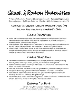 Greek & Roman Humanities
Professor	
  Will	
  Adams	
  ·∙	
  Wadams5@valenciacollege.edu	
  ·∙	
  Hum2220.blogspot.com	
  
Osceola	
  Campus	
  –	
  Building	
  1,	
  Room	
  104	
  ·∙	
  Mondays	
  &	
  Wednesdays,	
  2:30	
  –	
  4:05	
  PM	
  
	
  
“Wise men talk because they have something to say, fools
because they have to say something.” - Plato
	
  
Course Description
§ Greek	
  &	
  Roman	
  Humanities	
  offers	
  the	
  student	
  integrated	
  examinations	
  of	
  dominant	
  
developments	
  in	
  the	
  Classical	
  civilizations	
  as	
  expressed	
  in	
  art,	
  architecture,	
  politics,	
  
literature,	
  music,	
  philosophy	
  and	
  religion.	
  	
  
§ The	
  course	
  will	
  cover	
  the	
  period	
  from	
  the	
  Paleolithic	
  era	
  through	
  the	
  birth	
  of	
  Russia,	
  and	
  
will	
  emphasize	
  the	
  development	
  and	
  influence	
  of	
  classical	
  thoughts	
  and	
  ideals.	
  
§ This	
  course	
  is	
  a	
  Gordon	
  Rule	
  course,	
  in	
  which	
  the	
  student	
  is	
  required	
  to	
  demonstrate	
  
college-­‐level	
  writing	
  skills	
  through	
  multiple	
  writing	
  assignments.	
  A	
  minimum	
  grade	
  of	
  C	
  
required	
  if	
  used	
  to	
  satisfy	
  Gordon	
  Rule	
  requirement.	
  
	
  
Course Objectives
§ To	
  understand	
  the	
  continuation	
  and	
  evolution	
  of	
  the	
  human	
  experience	
  by	
  thinking	
  
critically	
  about	
  humanity’s	
  artistic,	
  cultural,	
  and	
  intellectual	
  development.	
  
§ To	
  broaden	
  the	
  student’s	
  knowledge	
  of	
  the	
  ideas	
  and	
  personalities	
  associated	
  with	
  the	
  
Greek	
  and	
  Roman	
  civilizations.	
  
§ To	
  learn,	
  internalize,	
  and	
  utilize	
  vocabulary	
  specific	
  to	
  the	
  period	
  covered	
  by	
  this	
  course.	
  
§ To	
  appreciate	
  the	
  legacy	
  left	
  behind	
  by	
  both	
  the	
  Greek	
  and	
  Roman	
  civilizations.	
  
§ To	
  learn	
  skills	
  essential	
  to	
  critical	
  thinking	
  and	
  synthesis	
  of	
  thought	
  by	
  carrying	
  out	
  
scholarly	
  research	
  and	
  authoring	
  thoughtful	
  essays.	
  	
  
§ To	
  attend	
  cultural	
  events	
  in	
  order	
  to	
  recognize	
  the	
  continued	
  relevance	
  of	
  the	
  sometimes-­‐
ancient	
  ideas	
  being	
  discussed	
  throughout	
  the	
  class’s	
  duration.	
  
	
  
Required Textbook
Gloria	
  K.	
  Fiero,	
  The	
  Humanistic	
  Tradition,	
  Book	
  1.	
  
Additional	
  readings	
  as	
  assigned	
  throughout	
  the	
  semester	
  
 