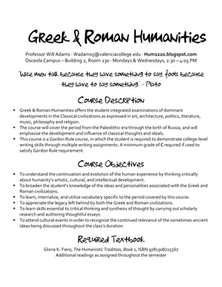 Greek & Roman Humanities
Professor	Will	Adams	·	Wadams5@valenciacollege.edu	·	Hum2220.blogspot.com	
Osceola	Campus	–	Building	2,	Room	230	·	Mondays	&	Wednesdays,	2:30	–	4:05	PM	
	
“Wise men talk because they have something to say, fools because
they have to say something.” - Plato
	
Course Description
§ Greek	&	Roman	Humanities	offers	the	student	integrated	examinations	of	dominant	
developments	in	the	Classical	civilizations	as	expressed	in	art,	architecture,	politics,	literature,	
music,	philosophy	and	religion.		
§ The	course	will	cover	the	period	from	the	Paleolithic	era	through	the	birth	of	Russia,	and	will	
emphasize	the	development	and	influence	of	classical	thoughts	and	ideals.	
§ This	course	is	a	Gordon	Rule	course,	in	which	the	student	is	required	to	demonstrate	college-level	
writing	skills	through	multiple	writing	assignments.	A	minimum	grade	of	C	required	if	used	to	
satisfy	Gordon	Rule	requirement.	
	
Course Objectives
§ To	understand	the	continuation	and	evolution	of	the	human	experience	by	thinking	critically	
about	humanity’s	artistic,	cultural,	and	intellectual	development.	
§ To	broaden	the	student’s	knowledge	of	the	ideas	and	personalities	associated	with	the	Greek	and	
Roman	civilizations.	
§ To	learn,	internalize,	and	utilize	vocabulary	specific	to	the	period	covered	by	this	course.	
§ To	appreciate	the	legacy	left	behind	by	both	the	Greek	and	Roman	civilizations.	
§ To	learn	skills	essential	to	critical	thinking	and	synthesis	of	thought	by	carrying	out	scholarly	
research	and	authoring	thoughtful	essays.		
§ To	attend	cultural	events	in	order	to	recognize	the	continued	relevance	of	the	sometimes-ancient	
ideas	being	discussed	throughout	the	class’s	duration.	
	
Required Textbook
Gloria	K.	Fiero,	The	Humanistic	Tradition,	Book	1,	ISBN	9781308725567	
Additional	readings	as	assigned	throughout	the	semester	
 