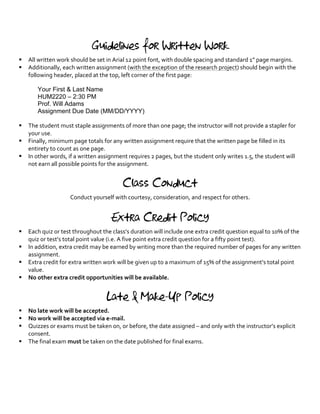 Guidelines for Written Work
§ All	written	work	should	be	set	in	Arial	12	point	font,	with	double	spacing	and	standard	1”	page	margins.	
§ Additionally,	each	written	assignment	(with	the	exception	of	the	research	project)	should	begin	with	the	
following	header,	placed	at	the	top,	left	corner	of	the	first	page:	
	
Your First & Last Name
HUM2220 – 2:30 PM
Prof. Will Adams
Assignment Due Date (MM/DD/YYYY)	 	
	 	
§ The	student	must	staple	assignments	of	more	than	one	page;	the	instructor	will	not	provide	a	stapler	for	
your	use.	
§ Finally,	minimum	page	totals	for	any	written	assignment	require	that	the	written	page	be	filled	in	its	
entirety	to	count	as	one	page.	
§ In	other	words,	if	a	written	assignment	requires	2	pages,	but	the	student	only	writes	1.5,	the	student	will	
not	earn	all	possible	points	for	the	assignment.	
	
Class Conduct
Conduct	yourself	with	courtesy,	consideration,	and	respect	for	others.	
Extra Credit Policy
§ Each	quiz	or	test	throughout	the	class’s	duration	will	include	one	extra	credit	question	equal	to	10%	of	the	
quiz	or	test’s	total	point	value	(i.e.	A	five	point	extra	credit	question	for	a	fifty	point	test).		
§ In	addition,	extra	credit	may	be	earned	by	writing	more	than	the	required	number	of	pages	for	any	written	
assignment.	
§ Extra	credit	for	extra	written	work	will	be	given	up	to	a	maximum	of	15%	of	the	assignment’s	total	point	
value.	
§ No	other	extra	credit	opportunities	will	be	available.	
	
Late & Make-Up Policy
§ No	late	work	will	be	accepted.	
§ No	work	will	be	accepted	via	e-mail.			
§ Quizzes	or	exams	must	be	taken	on,	or	before,	the	date	assigned	–	and	only	with	the	instructor’s	explicit	
consent.	
§ The	final	exam	must	be	taken	on	the	date	published	for	final	exams.	
	
 