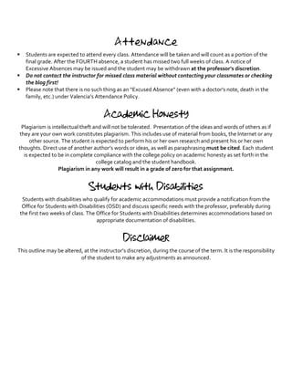 Attendance
§ Students	are	expected	to	attend	every	class.	Attendance	will	be	taken	and	will	count	as	a	portion	of	the	
final	grade.	After	the	FOURTH	absence,	a	student	has	missed	two	full	weeks	of	class.	A	notice	of	
Excessive	Absences	may	be	issued	and	the	student	may	be	withdrawn	at	the	professor’s	discretion.		
§ Do	not	contact	the	instructor	for	missed	class	material	without	contacting	your	classmates	or	checking	
the	blog	first!		
§ Please	note	that	there	is	no	such	thing	as	an	“Excused	Absence”	(even	with	a	doctor’s	note,	death	in	the	
family,	etc.)	under	Valencia’s	Attendance	Policy.	
	
Academic Honesty
Plagiarism	is	intellectual	theft	and	will	not	be	tolerated.		Presentation	of	the	ideas	and	words	of	others	as	if	
they	are	your	own	work	constitutes	plagiarism.	This	includes	use	of	material	from	books,	the	Internet	or	any	
other	source.	The	student	is	expected	to	perform	his	or	her	own	research	and	present	his	or	her	own	
thoughts.	Direct	use	of	another	author’s	words	or	ideas,	as	well	as	paraphrasing	must	be	cited.	Each	student	
is	expected	to	be	in	complete	compliance	with	the	college	policy	on	academic	honesty	as	set	forth	in	the	
college	catalog	and	the	student	handbook.		
Plagiarism	in	any	work	will	result	in	a	grade	of	zero	for	that	assignment.	
	
Students with Disabilities
Students	with	disabilities	who	qualify	for	academic	accommodations	must	provide	a	notification	from	the	
Office	for	Students	with	Disabilities	(OSD)	and	discuss	specific	needs	with	the	professor,	preferably	during	
the	first	two	weeks	of	class.	The	Office	for	Students	with	Disabilities	determines	accommodations	based	on	
appropriate	documentation	of	disabilities.	
	
Disclaimer
This	outline	may	be	altered,	at	the	instructor’s	discretion,	during	the	course	of	the	term.	It	is	the	responsibility	
of	the	student	to	make	any	adjustments	as	announced.	
 