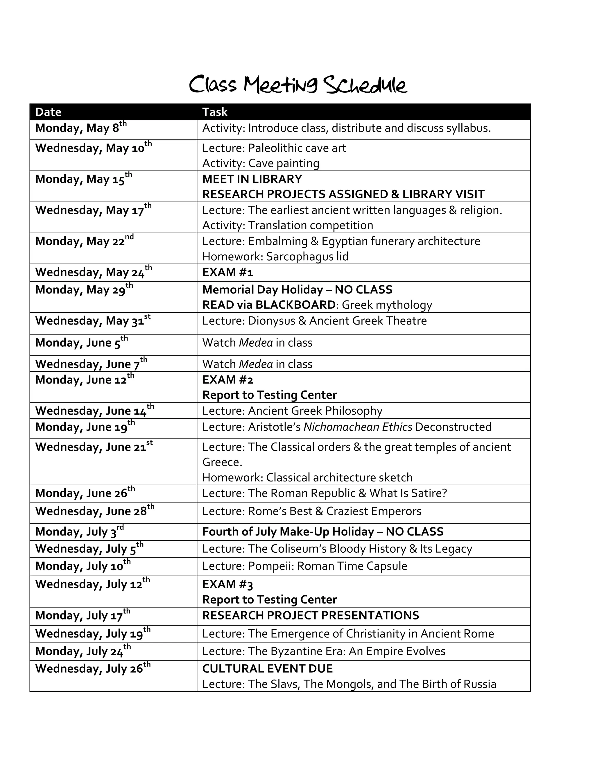 Class Meeting Schedule
Date Task
Monday, May 8th
Activity: Introduce class, distribute and discuss syllabus.
Wednesday, May 10th
Lecture: Paleolithic cave art
Activity: Cave painting
Monday, May 15th
MEET IN LIBRARY
RESEARCH PROJECTS ASSIGNED & LIBRARY VISIT
Wednesday, May 17th
Lecture: The earliest ancient written languages & religion.
Activity: Translation competition
Monday, May 22nd
Lecture: Embalming & Egyptian funerary architecture
Homework: Sarcophagus lid
Wednesday, May 24th
EXAM #1
Monday, May 29th
Memorial Day Holiday – NO CLASS
READ via BLACKBOARD: Greek mythology
Wednesday, May 31st
Lecture: Dionysus & Ancient Greek Theatre
Monday, June 5th
Watch Medea in class
Wednesday, June 7th
Watch Medea in class
Monday, June 12th
EXAM #2
Report to Testing Center
Wednesday, June 14th
Lecture: Ancient Greek Philosophy
Monday, June 19th
Lecture: Aristotle’s Nichomachean Ethics Deconstructed
Wednesday, June 21st
Lecture: The Classical orders & the great temples of ancient
Greece.
Homework: Classical architecture sketch
Monday, June 26th
Lecture: The Roman Republic & What Is Satire?
Wednesday, June 28th
Lecture: Rome’s Best & Craziest Emperors
Monday, July 3rd
Fourth of July Make-Up Holiday – NO CLASS
Wednesday, July 5th
Lecture: The Coliseum’s Bloody History & Its Legacy
Monday, July 10th
Lecture: Pompeii: Roman Time Capsule
Wednesday, July 12th
EXAM #3
Report to Testing Center
Monday, July 17th
RESEARCH PROJECT PRESENTATIONS
Wednesday, July 19th
Lecture: The Emergence of Christianity in Ancient Rome
Monday, July 24th
Lecture: The Byzantine Era: An Empire Evolves
Wednesday, July 26th
CULTURAL EVENT DUE
Lecture: The Slavs, The Mongols, and The Birth of Russia
 