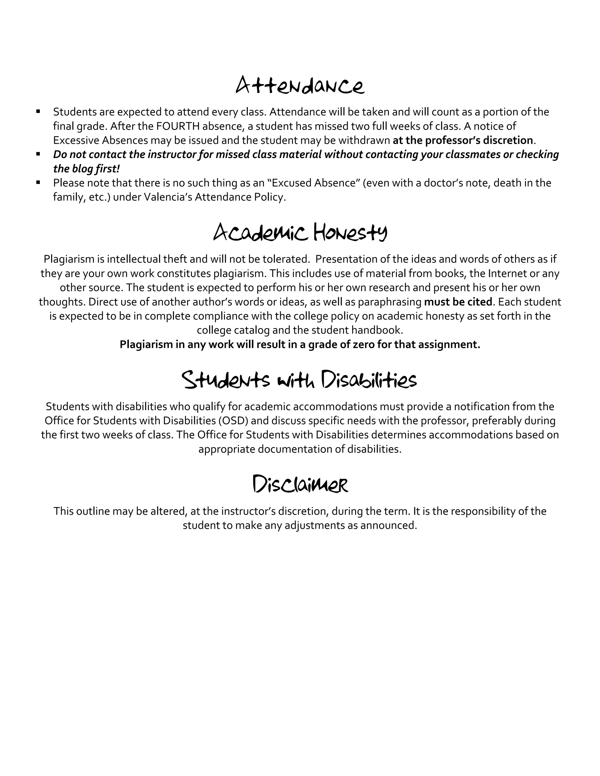 Attendance
§ Students are expected to attend every class. Attendance will be taken and will count as a portion of the
final grade. After the FOURTH absence, a student has missed two full weeks of class. A notice of
Excessive Absences may be issued and the student may be withdrawn at the professor’s discretion.
§ Do not contact the instructor for missed class material without contacting your classmates or checking
the blog first!
§ Please note that there is no such thing as an “Excused Absence” (even with a doctor’s note, death in the
family, etc.) under Valencia’s Attendance Policy.
Academic Honesty
Plagiarism is intellectual theft and will not be tolerated. Presentation of the ideas and words of others as if
they are your own work constitutes plagiarism. This includes use of material from books, the Internet or any
other source. The student is expected to perform his or her own research and present his or her own
thoughts. Direct use of another author’s words or ideas, as well as paraphrasing must be cited. Each student
is expected to be in complete compliance with the college policy on academic honesty as set forth in the
college catalog and the student handbook.
Plagiarism in any work will result in a grade of zero for that assignment.
Students with Disabilities
Students with disabilities who qualify for academic accommodations must provide a notification from the
Office for Students with Disabilities (OSD) and discuss specific needs with the professor, preferably during
the first two weeks of class. The Office for Students with Disabilities determines accommodations based on
appropriate documentation of disabilities.
Disclaimer
This outline may be altered, at the instructor’s discretion, during the term. It is the responsibility of the
student to make any adjustments as announced.
 