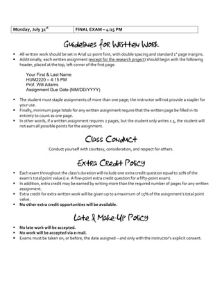 Monday, July 31st
FINAL EXAM – 4:15 PM
Guidelines for Written Work
§ All written work should be set in Arial 12-point font, with double spacing and standard 1” page margins.
§ Additionally, each written assignment (except for the research project) should begin with the following
header, placed at the top, left corner of the first page:
Your First & Last Name
HUM2220 – 4:15 PM
Prof. Will Adams
Assignment Due Date (MM/DD/YYYY)
§ The student must staple assignments of more than one page; the instructor will not provide a stapler for
your use.
§ Finally, minimum page totals for any written assignment require that the written page be filled in its
entirety to count as one page.
§ In other words, if a written assignment requires 2 pages, but the student only writes 1.5, the student will
not earn all possible points for the assignment.
Class Conduct
Conduct yourself with courtesy, consideration, and respect for others.
Extra Credit Policy
§ Each exam throughout the class’s duration will include one extra credit question equal to 10% of the
exam’s total point value (i.e. A five-point extra credit question for a fifty-point exam).
§ In addition, extra credit may be earned by writing more than the required number of pages for any written
assignment.
§ Extra credit for extra written work will be given up to a maximum of 15% of the assignment’s total point
value.
§ No other extra credit opportunities will be available.
Late & Make-Up Policy
§ No late work will be accepted.
§ No work will be accepted via e-mail.
§ Exams must be taken on, or before, the date assigned – and only with the instructor’s explicit consent.
 