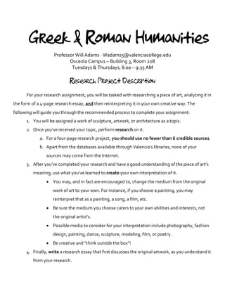 Greek & Roman Humanities
Professor Will Adams · Wadams5@valenciacollege.edu
Osceola Campus – Building 3, Room 208
Tuesdays & Thursdays, 8:00 – 9:35 AM
Research Project Description
For your research assignment, you will be tasked with researching a piece of art, analyzing it in
the form of a 4-page research essay, and then reinterpreting it in your own creative way. The
following will guide you through the recommended process to complete your assignment:
1. You will be assigned a work of sculpture, artwork, or architecture as a topic.
2. Once you’ve received your topic, perform research on it.
a. For a four-page research project, you should use no fewer than 6 credible sources.
b. Apart from the databases available through Valencia’s libraries, none of your
sources may come from the Internet.
3. After you’ve completed your research and have a good understanding of the piece of art’s
meaning, use what you’ve learned to create your own interpretation of it.
• You may, and in fact are encouraged to, change the medium from the original
work of art to your own. For instance, if you choose a painting, you may
reinterpret that as a painting, a song, a film, etc.
• Be sure the medium you choose caters to your own abilities and interests, not
the original artist’s.
• Possible media to consider for your interpretation include photography, fashion
design, painting, dance, sculpture, modeling, film, or poetry.
• Be creative and “think outside the box”!
4. Finally, write a research essay that first discusses the original artwork, as you understand it
from your research.
 