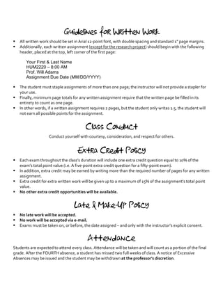 Guidelines for Written Work
§ All written work should be set in Arial 12-point font, with double spacing and standard 1” page margins.
§ Additionally, each written assignment (except for the research project) should begin with the following
header, placed at the top, left corner of the first page:
Your First & Last Name
HUM2220 – 8:00 AM
Prof. Will Adams
Assignment Due Date (MM/DD/YYYY)
§ The student must staple assignments of more than one page; the instructor will not provide a stapler for
your use.
§ Finally, minimum page totals for any written assignment require that the written page be filled in its
entirety to count as one page.
§ In other words, if a written assignment requires 2 pages, but the student only writes 1.5, the student will
not earn all possible points for the assignment.
Class Conduct
Conduct yourself with courtesy, consideration, and respect for others.
Extra Credit Policy
§ Each exam throughout the class’s duration will include one extra credit question equal to 10% of the
exam’s total point value (i.e. A five-point extra credit question for a fifty-point exam).
§ In addition, extra credit may be earned by writing more than the required number of pages for any written
assignment.
§ Extra credit for extra written work will be given up to a maximum of 15% of the assignment’s total point
value.
§ No other extra credit opportunities will be available.
Late & Make-Up Policy
§ No late work will be accepted.
§ No work will be accepted via e-mail.
§ Exams must be taken on, or before, the date assigned – and only with the instructor’s explicit consent.
Attendance
Students are expected to attend every class. Attendance will be taken and will count as a portion of the final
grade. After the FOURTH absence, a student has missed two full weeks of class. A notice of Excessive
Absences may be issued and the student may be withdrawn at the professor’s discretion.
 