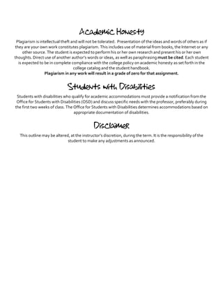 Academic Honesty
Plagiarism is intellectual theft and will not be tolerated. Presentation of the ideas and words of others as if
they are your own work constitutes plagiarism. This includes use of material from books, the Internet or any
other source. The student is expected to perform his or her own research and present his or her own
thoughts. Direct use of another author’s words or ideas, as well as paraphrasing must be cited. Each student
is expected to be in complete compliance with the college policy on academic honesty as set forth in the
college catalog and the student handbook.
Plagiarism in any work will result in a grade of zero for that assignment.
Students with Disabilities
Students with disabilities who qualify for academic accommodations must provide a notification from the
Office for Students with Disabilities (OSD) and discuss specific needs with the professor, preferably during
the first two weeks of class. The Office for Students with Disabilities determines accommodations based on
appropriate documentation of disabilities.
Disclaimer
This outline may be altered, at the instructor’s discretion, during the term. It is the responsibility of the
student to make any adjustments as announced.
 