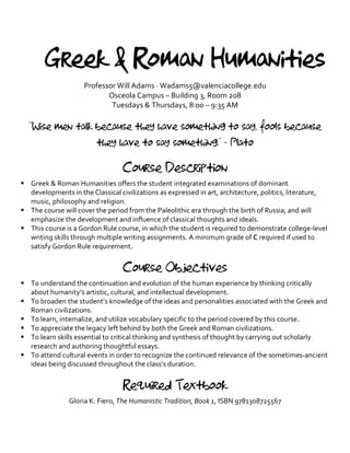 Greek & Roman Humanities
Professor Will Adams · Wadams5@valenciacollege.edu
Osceola Campus – Building 3, Room 208
Tuesdays & Thursdays, 8:00 – 9:35 AM
“Wise men talk because they have something to say, fools because
they have to say something.” - Plato
Course Description
§ Greek & Roman Humanities offers the student integrated examinations of dominant
developments in the Classical civilizations as expressed in art, architecture, politics, literature,
music, philosophy and religion.
§ The course will cover the period from the Paleolithic era through the birth of Russia, and will
emphasize the development and influence of classical thoughts and ideals.
§ This course is a Gordon Rule course, in which the student is required to demonstrate college-level
writing skills through multiple writing assignments. A minimum grade of C required if used to
satisfy Gordon Rule requirement.
Course Objectives
§ To understand the continuation and evolution of the human experience by thinking critically
about humanity’s artistic, cultural, and intellectual development.
§ To broaden the student’s knowledge of the ideas and personalities associated with the Greek and
Roman civilizations.
§ To learn, internalize, and utilize vocabulary specific to the period covered by this course.
§ To appreciate the legacy left behind by both the Greek and Roman civilizations.
§ To learn skills essential to critical thinking and synthesis of thought by carrying out scholarly
research and authoring thoughtful essays.
§ To attend cultural events in order to recognize the continued relevance of the sometimes-ancient
ideas being discussed throughout the class’s duration.
Required Textbook
Gloria K. Fiero, The Humanistic Tradition, Book 1, ISBN 9781308725567
 