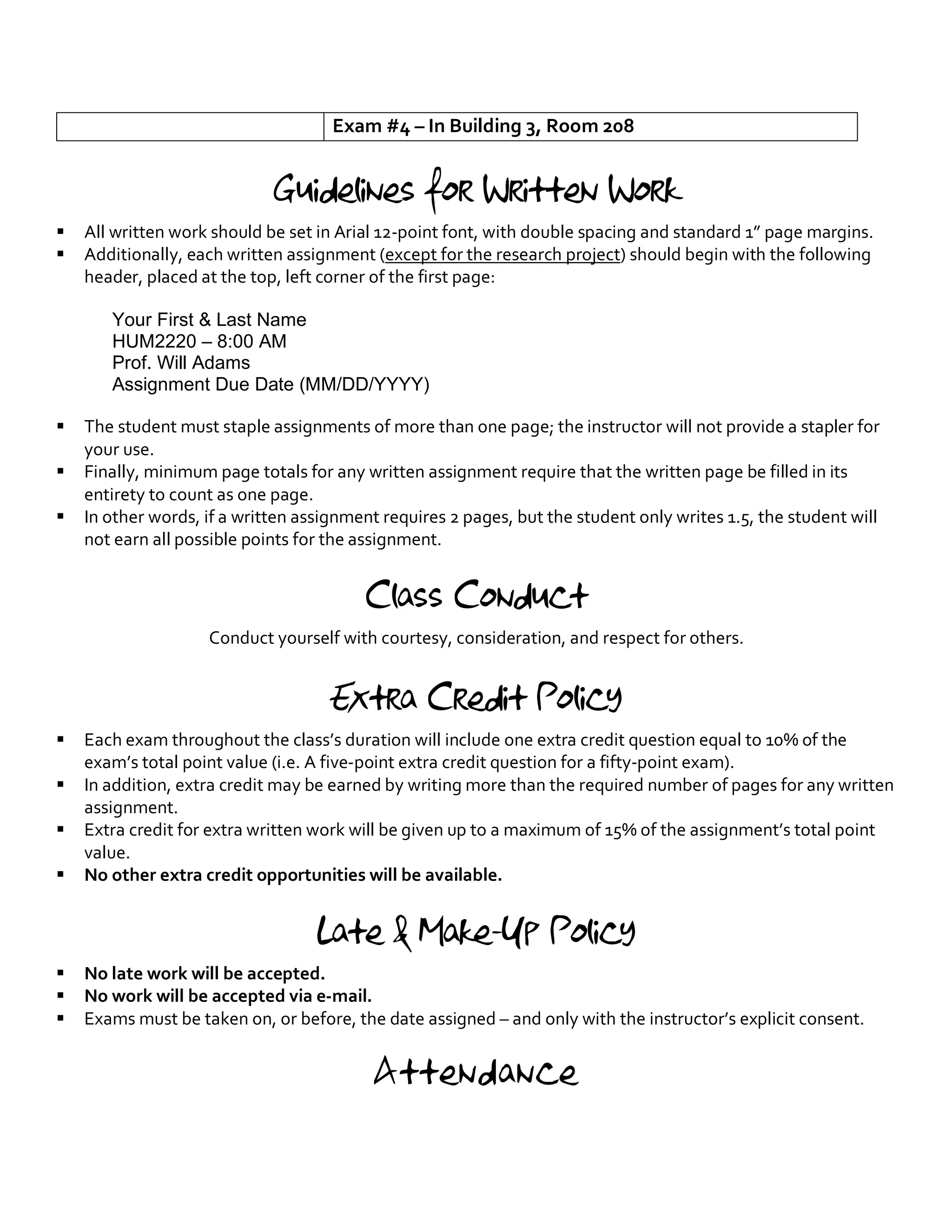 Exam #4 – In Building 3, Room 208
Guidelines for Written Work
§ All written work should be set in Arial 12-point font, with double spacing and standard 1” page margins.
§ Additionally, each written assignment (except for the research project) should begin with the following
header, placed at the top, left corner of the first page:
Your First & Last Name
HUM2220 – 8:00 AM
Prof. Will Adams
Assignment Due Date (MM/DD/YYYY)
§ The student must staple assignments of more than one page; the instructor will not provide a stapler for
your use.
§ Finally, minimum page totals for any written assignment require that the written page be filled in its
entirety to count as one page.
§ In other words, if a written assignment requires 2 pages, but the student only writes 1.5, the student will
not earn all possible points for the assignment.
Class Conduct
Conduct yourself with courtesy, consideration, and respect for others.
Extra Credit Policy
§ Each exam throughout the class’s duration will include one extra credit question equal to 10% of the
exam’s total point value (i.e. A five-point extra credit question for a fifty-point exam).
§ In addition, extra credit may be earned by writing more than the required number of pages for any written
assignment.
§ Extra credit for extra written work will be given up to a maximum of 15% of the assignment’s total point
value.
§ No other extra credit opportunities will be available.
Late & Make-Up Policy
§ No late work will be accepted.
§ No work will be accepted via e-mail.
§ Exams must be taken on, or before, the date assigned – and only with the instructor’s explicit consent.
Attendance
 