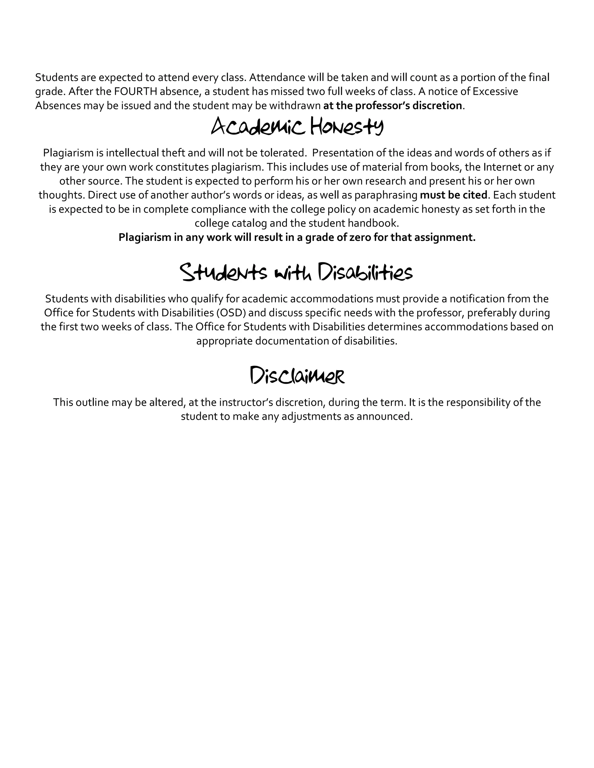 Students are expected to attend every class. Attendance will be taken and will count as a portion of the final
grade. After the FOURTH absence, a student has missed two full weeks of class. A notice of Excessive
Absences may be issued and the student may be withdrawn at the professor’s discretion.
Academic Honesty
Plagiarism is intellectual theft and will not be tolerated. Presentation of the ideas and words of others as if
they are your own work constitutes plagiarism. This includes use of material from books, the Internet or any
other source. The student is expected to perform his or her own research and present his or her own
thoughts. Direct use of another author’s words or ideas, as well as paraphrasing must be cited. Each student
is expected to be in complete compliance with the college policy on academic honesty as set forth in the
college catalog and the student handbook.
Plagiarism in any work will result in a grade of zero for that assignment.
Students with Disabilities
Students with disabilities who qualify for academic accommodations must provide a notification from the
Office for Students with Disabilities (OSD) and discuss specific needs with the professor, preferably during
the first two weeks of class. The Office for Students with Disabilities determines accommodations based on
appropriate documentation of disabilities.
Disclaimer
This outline may be altered, at the instructor’s discretion, during the term. It is the responsibility of the
student to make any adjustments as announced.
 