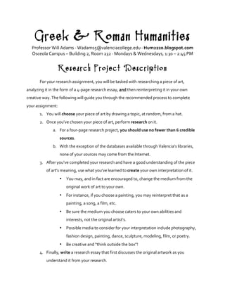 Greek & Roman Humanities
Professor	
  Will	
  Adams	
  ·∙	
  Wadams5@valenciacollege.edu	
  ·∙	
  Hum2220.blogspot.com	
  
Osceola	
  Campus	
  –	
  Building	
  2,	
  Room	
  232	
  ·∙	
  Mondays	
  &	
  Wednesdays,	
  1:30	
  –	
  2:45	
  PM	
  
	
  
Research Project Description
	
  
For	
  your	
  research	
  assignment,	
  you	
  will	
  be	
  tasked	
  with	
  researching	
  a	
  piece	
  of	
  art,	
  
analyzing	
  it	
  in	
  the	
  form	
  of	
  a	
  4-­‐page	
  research	
  essay,	
  and	
  then	
  reinterpreting	
  it	
  in	
  your	
  own	
  
creative	
  way.	
  The	
  following	
  will	
  guide	
  you	
  through	
  the	
  recommended	
  process	
  to	
  complete	
  
your	
  assignment:	
  
1. You	
  will	
  choose	
  your	
  piece	
  of	
  art	
  by	
  drawing	
  a	
  topic,	
  at	
  random,	
  from	
  a	
  hat.	
  
2. Once	
  you’ve	
  chosen	
  your	
  piece	
  of	
  art,	
  perform	
  research	
  on	
  it.	
  	
  
a. For	
  a	
  four-­‐page	
  research	
  project,	
  you	
  should	
  use	
  no	
  fewer	
  than	
  6	
  credible	
  
sources.	
  	
  
b. With	
  the	
  exception	
  of	
  the	
  databases	
  available	
  through	
  Valencia’s	
  libraries,	
  
none	
  of	
  your	
  sources	
  may	
  come	
  from	
  the	
  Internet.	
  
3. After	
  you’ve	
  completed	
  your	
  research	
  and	
  have	
  a	
  good	
  understanding	
  of	
  the	
  piece	
  
of	
  art’s	
  meaning,	
  use	
  what	
  you’ve	
  learned	
  to	
  create	
  your	
  own	
  interpretation	
  of	
  it.	
  	
  
• You	
  may,	
  and	
  in	
  fact	
  are	
  encouraged	
  to,	
  change	
  the	
  medium	
  from	
  the	
  
original	
  work	
  of	
  art	
  to	
  your	
  own.	
  	
  
• For	
  instance,	
  if	
  you	
  choose	
  a	
  painting,	
  you	
  may	
  reinterpret	
  that	
  as	
  a	
  
painting,	
  a	
  song,	
  a	
  film,	
  etc.	
  	
  
• Be	
  sure	
  the	
  medium	
  you	
  choose	
  caters	
  to	
  your	
  own	
  abilities	
  and	
  
interests,	
  not	
  the	
  original	
  artist’s.	
  
• Possible	
  media	
  to	
  consider	
  for	
  your	
  interpretation	
  include	
  photography,	
  
fashion	
  design,	
  painting,	
  dance,	
  sculpture,	
  modeling,	
  film,	
  or	
  poetry.	
  	
  
• Be	
  creative	
  and	
  “think	
  outside	
  the	
  box”!	
  	
  
4. Finally,	
  write	
  a	
  research	
  essay	
  that	
  first	
  discusses	
  the	
  original	
  artwork	
  as	
  you	
  
understand	
  it	
  from	
  your	
  research.	
  	
  
 
