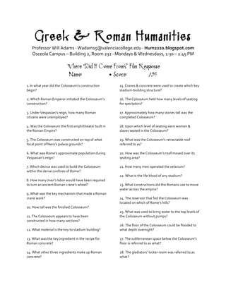Greek & Roman Humanities
Professor	
  Will	
  Adams	
  ·∙	
  Wadams5@valenciacollege.edu	
  ·∙	
  Hum2220.blogspot.com	
  
Osceola	
  Campus	
  –	
  Building	
  2,	
  Room	
  232	
  ·∙	
  Mondays	
  &	
  Wednesdays,	
  1:30	
  –	
  2:45	
  PM	
  
	
  
‘Where Did It Come From?’ Film Response
Name: • Score: /35
	
  
1.	
  In	
  what	
  year	
  did	
  the	
  Colosseum’s	
  construction	
  
begin?	
  	
  	
  
	
  
2.	
  Which	
  Roman	
  Emperor	
  initiated	
  the	
  Colosseum’s	
  
construction?	
  
	
  
3.	
  Under	
  Vespasian’s	
  reign,	
  how	
  many	
  Roman	
  
citizens	
  were	
  unemployed?	
  
	
  
4.	
  Was	
  the	
  Colosseum	
  the	
  first	
  amphitheater	
  built	
  in	
  
the	
  Roman	
  Empire?	
  
	
  
5.	
  The	
  Colosseum	
  was	
  constructed	
  on	
  top	
  of	
  what	
  
focal	
  point	
  of	
  Nero’s	
  palace	
  grounds?	
  
	
  
6.	
  What	
  was	
  Rome’s	
  approximate	
  population	
  during	
  
Vespasian’s	
  reign?	
  
	
  
7.	
  Which	
  device	
  was	
  used	
  to	
  build	
  the	
  Colosseum	
  
within	
  the	
  dense	
  confines	
  of	
  Rome?	
  
	
  
8.	
  How	
  many	
  men’s	
  labor	
  would	
  have	
  been	
  required	
  
to	
  turn	
  an	
  ancient	
  Roman	
  crane’s	
  wheel?	
  
	
  
9.	
  What	
  was	
  the	
  key	
  mechanism	
  that	
  made	
  a	
  Roman	
  
crane	
  work?	
  
	
  
10.	
  How	
  tall	
  was	
  the	
  finished	
  Colosseum?	
  
	
  
11.	
  The	
  Colosseum	
  appears	
  to	
  have	
  been	
  
constructed	
  in	
  how	
  many	
  sections?	
  
	
  
12.	
  What	
  material	
  is	
  the	
  key	
  to	
  stadium	
  building?	
  
	
  
13.	
  What	
  was	
  the	
  key	
  ingredient	
  in	
  the	
  recipe	
  for	
  
Roman	
  concrete?	
  
	
  
14.	
  What	
  other	
  three	
  ingredients	
  make	
  up	
  Roman	
  
concrete?	
  
	
  
15.	
  Cranes	
  &	
  concrete	
  were	
  used	
  to	
  create	
  which	
  key	
  
stadium-­‐building	
  structure?	
  
	
  
16.	
  The	
  Colosseum	
  held	
  how	
  many	
  levels	
  of	
  seating	
  
for	
  spectators?	
  
	
  
17.	
  Approximately	
  how	
  many	
  stories	
  tall	
  was	
  the	
  
completed	
  Colosseum?	
  
	
  
18.	
  Upon	
  which	
  level	
  of	
  seating	
  were	
  women	
  &	
  
slaves	
  seated	
  in	
  the	
  Colosseum?	
  
	
  
19.	
  What	
  was	
  the	
  Colosseum’s	
  retractable	
  roof	
  
referred	
  to	
  as?	
  
	
  
20.	
  How	
  was	
  the	
  Colosseum’s	
  roof	
  moved	
  over	
  its	
  
seating	
  area?	
  
	
  
21.	
  How	
  many	
  men	
  operated	
  the	
  velarium?	
  
	
  
22.	
  What	
  is	
  the	
  life	
  blood	
  of	
  any	
  stadium?	
  
	
  
23.	
  What	
  constructions	
  did	
  the	
  Romans	
  use	
  to	
  move	
  
water	
  across	
  the	
  empire?	
  
	
  
24.	
  The	
  reservoir	
  that	
  fed	
  the	
  Colosseum	
  was	
  
located	
  on	
  which	
  of	
  Rome’s	
  hills?	
  
	
  
25.	
  What	
  was	
  used	
  to	
  bring	
  water	
  to	
  the	
  top	
  levels	
  of	
  
the	
  Colosseum	
  without	
  pumps?	
  
	
  
26.	
  The	
  floor	
  of	
  the	
  Colosseum	
  could	
  be	
  flooded	
  to	
  
what	
  depth	
  overnight?	
  
	
  
27.	
  The	
  subterranean	
  space	
  below	
  the	
  Colosseum’s	
  
floor	
  is	
  referred	
  to	
  as	
  what?	
  
	
  
28.	
  The	
  gladiators’	
  locker	
  room	
  was	
  referred	
  to	
  as	
  
what?	
  
	
  
 