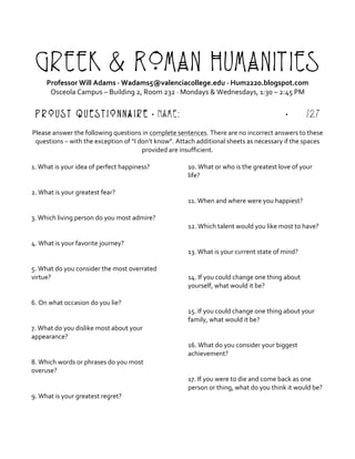 Greek & Roman Humanities
Professor	Will	Adams	·	Wadams5@valenciacollege.edu	·	Hum2220.blogspot.com	
Osceola	Campus	–	Building	2,	Room	232	·	Mondays	&	Wednesdays,	1:30	–	2:45	PM	
	
Proust Questionnaire · Name: · /27
	
Please	answer	the	following	questions	in	complete	sentences.	There	are	no	incorrect	answers	to	these	
questions	–	with	the	exception	of	“I	don’t	know”.	Attach	additional	sheets	as	necessary	if	the	spaces	
provided	are	insufficient.		
	
1.	What	is	your	idea	of	perfect	happiness?	
	
	
2.	What	is	your	greatest	fear?	
	
	
3.	Which	living	person	do	you	most	admire?	
	
	
4.	What	is	your	favorite	journey?	
	
	
5.	What	do	you	consider	the	most	overrated	
virtue?	
	
	
6.	On	what	occasion	do	you	lie?	
	
	
7.	What	do	you	dislike	most	about	your	
appearance?	
	
	
8.	Which	words	or	phrases	do	you	most	
overuse?	
	
	
9.	What	is	your	greatest	regret?	
	
10.	What	or	who	is	the	greatest	love	of	your	
life?	
	
	
11.	When	and	where	were	you	happiest?	
	
	
12.	Which	talent	would	you	like	most	to	have?	
	
	
13.	What	is	your	current	state	of	mind?	
	
	
14.	If	you	could	change	one	thing	about	
yourself,	what	would	it	be?	
	
	
15.	If	you	could	change	one	thing	about	your	
family,	what	would	it	be?	
	
	
16.	What	do	you	consider	your	biggest	
achievement?	
	
	
17.	If	you	were	to	die	and	come	back	as	one	
person	or	thing,	what	do	you	think	it	would	be?	
	
	
 