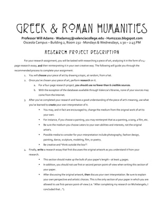 Greek & Roman Humanities
Professor	Will	Adams	·	Wadams5@valenciacollege.edu	·	Hum2220.blogspot.com	
Osceola	Campus	–	Building	2,	Room	232	·	Mondays	&	Wednesdays,	1:30	–	2:45	PM	
	
Research Project Description
	
For	your	research	assignment,	you	will	be	tasked	with	researching	a	piece	of	art,	analyzing	it	in	the	form	of	a	4-
page	research	essay,	and	then	reinterpreting	it	in	your	own	creative	way.	The	following	will	guide	you	through	the	
recommended	process	to	complete	your	assignment:	
1. You	will	choose	your	piece	of	art	by	drawing	a	topic,	at	random,	from	a	hat.	
2. Once	you’ve	chosen	your	piece	of	art,	perform	research	on	it.		
a. For	a	four-page	research	project,	you	should	use	no	fewer	than	6	credible	sources.		
b. With	the	exception	of	the	databases	available	through	Valencia’s	libraries,	none	of	your	sources	may	
come	from	the	Internet.	
3. After	you’ve	completed	your	research	and	have	a	good	understanding	of	the	piece	of	art’s	meaning,	use	what	
you’ve	learned	to	create	your	own	interpretation	of	it.		
• You	may,	and	in	fact	are	encouraged	to,	change	the	medium	from	the	original	work	of	art	to	
your	own.		
• For	instance,	if	you	choose	a	painting,	you	may	reinterpret	that	as	a	painting,	a	song,	a	film,	etc.		
• Be	sure	the	medium	you	choose	caters	to	your	own	abilities	and	interests,	not	the	original	
artist’s.	
• Possible	media	to	consider	for	your	interpretation	include	photography,	fashion	design,	
painting,	dance,	sculpture,	modeling,	film,	or	poetry.		
• Be	creative	and	“think	outside	the	box”!		
4. Finally,	write	a	research	essay	that	first	discusses	the	original	artwork	as	you	understand	it	from	your	
research.		
• This	section	should	make	up	the	bulk	of	your	paper’s	length	–	at	least	4	pages.		
• In	addition,	you	should	not	use	first	or	second	person	point-of-view	when	writing	this	section	of	
your	paper.	
• After	discussing	the	original	artwork,	then	discuss	your	own	interpretation.	Be	sure	to	explain	
your	own	perspective	and	artistic	choices.	This	is	the	only	section	of	your	paper	in	which	you	are	
allowed	to	use	first-person	point-of-view	(i.e.	“After	completing	my	research	on	Michelangelo,	I	
concluded	that…”).	
 