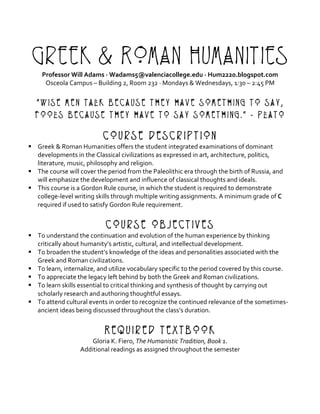 Greek & Roman Humanities
Professor	Will	Adams	·	Wadams5@valenciacollege.edu	·	Hum2220.blogspot.com	
Osceola	Campus	–	Building	2,	Room	232	·	Mondays	&	Wednesdays,	1:30	–	2:45	PM	
	
“Wise men talk because they have something to say,
fools because they have to say something.” - Plato
	
Course Description
§ Greek	&	Roman	Humanities	offers	the	student	integrated	examinations	of	dominant	
developments	in	the	Classical	civilizations	as	expressed	in	art,	architecture,	politics,	
literature,	music,	philosophy	and	religion.		
§ The	course	will	cover	the	period	from	the	Paleolithic	era	through	the	birth	of	Russia,	and	
will	emphasize	the	development	and	influence	of	classical	thoughts	and	ideals.	
§ This	course	is	a	Gordon	Rule	course,	in	which	the	student	is	required	to	demonstrate	
college-level	writing	skills	through	multiple	writing	assignments.	A	minimum	grade	of	C	
required	if	used	to	satisfy	Gordon	Rule	requirement.	
	
Course Objectives
§ To	understand	the	continuation	and	evolution	of	the	human	experience	by	thinking	
critically	about	humanity’s	artistic,	cultural,	and	intellectual	development.	
§ To	broaden	the	student’s	knowledge	of	the	ideas	and	personalities	associated	with	the	
Greek	and	Roman	civilizations.	
§ To	learn,	internalize,	and	utilize	vocabulary	specific	to	the	period	covered	by	this	course.	
§ To	appreciate	the	legacy	left	behind	by	both	the	Greek	and	Roman	civilizations.	
§ To	learn	skills	essential	to	critical	thinking	and	synthesis	of	thought	by	carrying	out	
scholarly	research	and	authoring	thoughtful	essays.		
§ To	attend	cultural	events	in	order	to	recognize	the	continued	relevance	of	the	sometimes-
ancient	ideas	being	discussed	throughout	the	class’s	duration.	
	
Required Textbook
Gloria	K.	Fiero,	The	Humanistic	Tradition,	Book	1.	
Additional	readings	as	assigned	throughout	the	semester	
 