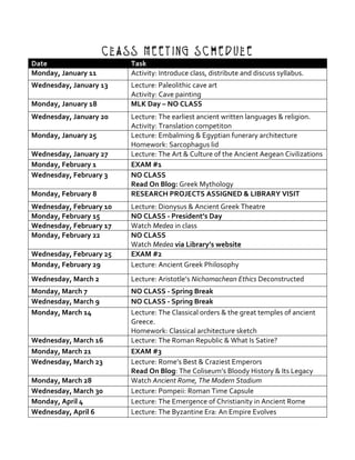 Class Meeting Schedule
Date	 Task	
Monday,	January	11	 Activity:	Introduce	class,	distribute	and	discuss	syllabus.	
Wednesday,	January	13	 Lecture:	Paleolithic	cave	art	
Activity:	Cave	painting		
Monday,	January	18	 MLK	Day	–	NO	CLASS	
Wednesday,	January	20	 Lecture:	The	earliest	ancient	written	languages	&	religion.		
Activity:	Translation	competiton	
Monday,	January	25	 Lecture:	Embalming	&	Egyptian	funerary	architecture	
Homework:	Sarcophagus	lid	
Wednesday,	January	27	 Lecture:	The	Art	&	Culture	of	the	Ancient	Aegean	Civilizations	
Monday,	February	1	 EXAM	#1	
Wednesday,	February	3	 NO	CLASS	
Read	On	Blog:	Greek	Mythology	
Monday,	February	8	 RESEARCH	PROJECTS	ASSIGNED	&	LIBRARY	VISIT	
Wednesday,	February	10	 Lecture:	Dionysus	&	Ancient	Greek	Theatre	
Monday,	February	15	 NO	CLASS	-	President’s	Day	
Wednesday,	February	17	 Watch	Medea	in	class	
Monday,	February	22	 NO	CLASS	
Watch	Medea	via	Library’s	website	
Wednesday,	February	25	 EXAM	#2	
Monday,	February	29	 Lecture:	Ancient	Greek	Philosophy	
Wednesday,	March	2	 Lecture:	Aristotle’s	Nichomachean	Ethics	Deconstructed	
Monday,	March	7	 NO	CLASS	-	Spring	Break	
Wednesday,	March	9	 NO	CLASS	-	Spring	Break	
Monday,	March	14	 Lecture:	The	Classical	orders	&	the	great	temples	of	ancient	
Greece.	
Homework:	Classical	architecture	sketch	
Wednesday,	March	16	 Lecture:	The	Roman	Republic	&	What	Is	Satire?	
Monday,	March	21	 EXAM	#3	
Wednesday,	March	23	 Lecture:	Rome’s	Best	&	Craziest	Emperors		
Read	On	Blog:	The	Coliseum’s	Bloody	History	&	Its	Legacy	
Monday,	March	28	 Watch	Ancient	Rome,	The	Modern	Stadium	
Wednesday,	March	30	 Lecture:	Pompeii:	Roman	Time	Capsule	
Monday,	April	4	 Lecture:	The	Emergence	of	Christianity	in	Ancient	Rome	
Wednesday,	April	6	 Lecture:	The	Byzantine	Era:	An	Empire	Evolves	
 