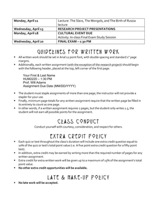 Monday,	April	11	 Lecture:	The	Slavs,	The	Mongols,	and	The	Birth	of	Russia	
lecture	
Wednesday,	April	13	 RESEARCH	PROJECT	PRESENTATIONS	
Monday,	April	18	 CULTURAL	EVENT	DUE	
Activity:	In-class	Final	Exam	Study	Session	
Wednesday,	April	20	 FINAL	EXAM	–	1:30	PM	
	
Guidelines for Written Work
§ All	written	work	should	be	set	in	Arial	12	point	font,	with	double	spacing	and	standard	1”	page	
margins.	
§ Additionally,	each	written	assignment	(with	the	exception	of	the	research	project)	should	begin	
with	the	following	header,	placed	at	the	top,	left	corner	of	the	first	page:	
	
Your First & Last Name
HUM2220 – 1:30 PM
Prof. Will Adams
Assignment Due Date (MM/DD/YYYY)	 	
	 	
§ The	student	must	staple	assignments	of	more	than	one	page;	the	instructor	will	not	provide	a	
stapler	for	your	use.	
§ Finally,	minimum	page	totals	for	any	written	assignment	require	that	the	written	page	be	filled	in	
its	entirety	to	count	as	one	page.	
§ In	other	words,	if	a	written	assignment	requires	2	pages,	but	the	student	only	writes	1.5,	the	
student	will	not	earn	all	possible	points	for	the	assignment.	
	
Class Conduct
Conduct	yourself	with	courtesy,	consideration,	and	respect	for	others.	
	
Extra Credit Policy
§ Each	quiz	or	test	throughout	the	class’s	duration	will	include	one	extra	credit	question	equal	to	
10%	of	the	quiz	or	test’s	total	point	value	(i.e.	A	five	point	extra	credit	question	for	a	fifty	point	
test).		
§ In	addition,	extra	credit	may	be	earned	by	writing	more	than	the	required	number	of	pages	for	any	
written	assignment.	
§ Extra	credit	for	extra	written	work	will	be	given	up	to	a	maximum	of	15%	of	the	assignment’s	total	
point	value.	
§ No	other	extra	credit	opportunities	will	be	available.	
	
Late & Make-Up Policy
§ No	late	work	will	be	accepted.	
 