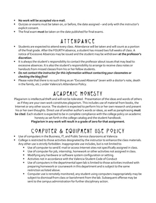 § No	work	will	be	accepted	via	e-mail.			
§ Quizzes	or	exams	must	be	taken	on,	or	before,	the	date	assigned	–	and	only	with	the	instructor’s	
explicit	consent.	
§ The	final	exam	must	be	taken	on	the	date	published	for	final	exams.	
	
A t t e n d a n c e
§ Students	are	expected	to	attend	every	class.	Attendance	will	be	taken	and	will	count	as	a	portion	
of	the	final	grade.	After	the	FOURTH	absence,	a	student	has	missed	two	full	weeks	of	class.	A	
notice	of	Excessive	Absences	may	be	issued	and	the	student	may	be	withdrawn	at	the	professor’s	
discretion.		
§ It	is	always	the	student’s	responsibility	to	contact	the	professor	about	issues	that	may	lead	to	
excessive	absences.	It	is	also	the	student’s	responsibility	to	arrange	to	receive	class	notes	or	
handouts	from	missed	classes	from	his	or	her	fellow	students.		
§ Do	not	contact	the	instructor	for	this	information	without	contacting	your	classmates	or	
checking	the	blog	first!		
§ Please	note	that	there	is	no	such	thing	as	an	“Excused	Absence”	(even	with	a	doctor’s	note,	death	
in	the	family,	etc.)	under	Valencia’s	Attendance	Policy.	
	
Academic Honesty
Plagiarism	is	intellectual	theft	and	will	not	be	tolerated.		Presentation	of	the	ideas	and	words	of	others	
as	if	they	are	your	own	work	constitutes	plagiarism.	This	includes	use	of	material	from	books,	the	
Internet	or	any	other	source.	The	student	is	expected	to	perform	his	or	her	own	research	and	present	
his	or	her	own	thoughts.	Direct	use	of	another	author’s	words	or	ideas,	as	well	as	paraphrasing	must	
be	cited.	Each	student	is	expected	to	be	in	complete	compliance	with	the	college	policy	on	academic	
honesty	as	set	forth	in	the	college	catalog	and	the	student	handbook.		
Plagiarism	in	any	work	will	result	in	a	grade	of	zero	for	that	assignment.	
	
Computer & Equipment Use Policy
§ Use	of	computers	in	the	Business,	IT,	and	Public	Service	classrooms	at	Valencia	
§ College	is	restricted	to	those	activities	designated	by	the	instructor	to	enhance	the	class	materials.	
Any	other	use	is	strictly	forbidden.	Inappropriate	use	includes,	but	is	not	limited	to:	
§ Use	of	computer	to	send	E-mail	or	access	Internet	sites	not	specifically	assigned	in	class.	
§ Use	of	computer	for	job,	internship,	homework	or	other	activities	not	assigned	in	class.	
§ Modifying	any	hardware	or	software	system	configuration	or	setting.	
§ Activities	not	in	accordance	with	the	Valencia	Student	Code	of	Conduct	
§ Use	of	computers	in	the	departmental	open	lab	is	limited	to	those	activities	involved	with	
preparing	homework	or	coursework	in	this	department	and	is	subject	to	the	same	
restriction	as	listed	above.	
§ Computer	use	is	remotely	monitored;	any	student	using	computers	inappropriately	may	be	
subject	to	dismissal	from	class	or	banishment	from	the	lab.	Subsequent	offense	may	be	
sent	to	the	campus	administration	for	further	disciplinary	action.	
 
