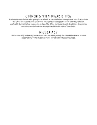 Students with Disabilities
Students	with	disabilities	who	qualify	for	academic	accommodations	must	provide	a	notification	from	
the	Office	for	Students	with	Disabilities	(OSD)	and	discuss	specific	needs	with	the	professor,	
preferably	during	the	first	two	weeks	of	class.	The	Office	for	Students	with	Disabilities	determines	
accommodations	based	on	appropriate	documentation	of	disabilities.	
	
Disclaimer
This	outline	may	be	altered,	at	the	instructor’s	discretion,	during	the	course	of	the	term.	It	is	the	
responsibility	of	the	student	to	make	any	adjustments	as	announced.	
 