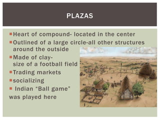 Heart of compound- located in the center
Outlined of a large circle-all other structures
around the outside
Made of clay-
size of a football field
Trading markets
socializing
 Indian “Ball game”
was played here
PLAZAS
 
