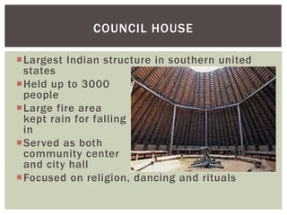 Largest Indian structure in southern united
states
Held up to 3000
people
Large fire area
kept rain for falling
in
Served as both
community center
and city hall
Focused on religion, dancing and rituals
COUNCIL HOUSE
 