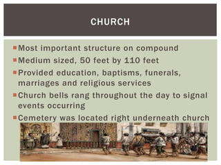 Most important structure on compound
Medium sized, 50 feet by 110 feet
Provided education, baptisms, funerals,
marriages and religious services
Church bells rang throughout the day to signal
events occurring
Cemetery was located right underneath church
CHURCH
 