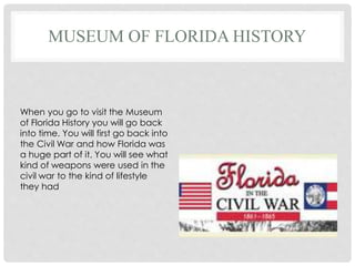 MUSEUM OF FLORIDA HISTORY
When you go to visit the Museum
of Florida History you will go back
into time. You will first go back into
the Civil War and how Florida was
a huge part of it. You will see what
kind of weapons were used in the
civil war to the kind of lifestyle
they had
 