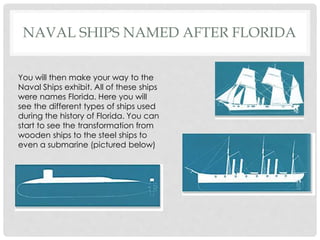 NAVAL SHIPS NAMED AFTER FLORIDA
You will then make your way to the
Naval Ships exhibit. All of these ships
were names Florida. Here you will
see the different types of ships used
during the history of Florida. You can
start to see the transformation from
wooden ships to the steel ships to
even a submarine (pictured below)
 