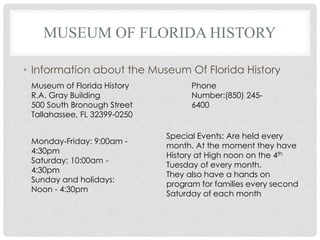 MUSEUM OF FLORIDA HISTORY
• Information about the Museum Of Florida History
Museum of Florida History
R.A. Gray Building
500 South Bronough Street
Tallahassee, FL 32399-0250
Monday-Friday: 9:00am -
4:30pm
Saturday: 10:00am -
4:30pm
Sunday and holidays:
Noon - 4:30pm
Phone
Number:(850) 245-
6400
Special Events: Are held every
month. At the moment they have
History at High noon on the 4th
Tuesday of every month.
They also have a hands on
program for families every second
Saturday of each month
 