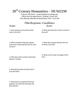 20th Century Humanities – HUM2250
                 Professor Will Adams · wadams5@valenciacollege.edu
                   Office Hours by appointment · Building 1, Room 104
                Class Meeting: Mondays & Wednesdays, 9:00 – 10:15 AM

                        Film Response: Casablanca
Name:                                               Score:
1. How would you characterize Rick           6. What does Rick do to Victor and Ilsa in
early in the film?                           the end?




2. What valuable things does Ugarte          7. What does Captain Renault then do
acquire by murdering two German mail         for Rick in the end?
carriers?



                                             8. What are the major messages of the
3. Why does Victor Laszlow need what         film?
Ugarte is selling?




4. Why did Ilsa allow herself to fall in
love with Rick?




5. What famous song does Rick have
played in the cafe that infuriates the
Nazi officals?
 