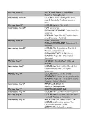 Monday, June 12th
IMPORTANT: EXAM #2 (MIDTERM)
Report to Testing Center
Wednesday, June 14th
LECTURE: C’mon, Get Rhythm!: Blues,
Jazz, & Rockabilly: The Forerunners of
Rock
Monday, June 19th
LECTURE: What Is Film Noir?
Wednesday, June 21st
FILM: Casablanca
IN-CLASS ASSIGNMENT: Casablanca film
response
READING: Pages 78 – 83 (The Visual Arts
at Mid-Century – Painting).
Monday, June 26th
FILM: Casablanca
IN-CLASS ASSIGNMENT: Casablanca film
response
Wednesday, June 28th
LECTURE: The Scene Inside: The Life &
Work of Jackson Pollock
IN-CLASS ACTIVITY: AbEx Painting
READING: Pages 83 – 89 (Sculpture –
Summary).
Monday, July 3rd
NO CLASS – Fourth of July Make-Up
Holiday
Wednesday, July 5th
LECTURE: We Shall Not Be Moved: Civil
Disobedience & The Civil Rights
Movement
Monday, July 10th
LECTURE: POP! Goes the World
HOMEWORK: Pop art endangered species
READING: Pages 93 – 104 (Liberation and
Equality - Walker’s Elethia).
Wednesday, July 12th
IMPORTANT: EXAM #3
Report to Testing Center
Monday, July 17th
RESEARCH PROJECT DUE
Wednesday, July 19th
LECTURE: The Counterculture Movement
Monday, July 24th
LECTURE: We Don’t Need Another Hero:
The Art & Agenda of Feminism
Wednesday, July 26th
IMPORTANT: CULTURAL EVENT DUE
LECTURE: A Whimsical Motion: The
Oeuvre of Alexander Calder
ACTIVITY: Mobile building groups
 