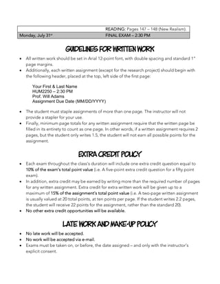 READING: Pages 147 – 148 (New Realism).
Monday, July 31st
FINAL EXAM – 2:30 PM
Guidelines For Written Work
• All written work should be set in Arial 12-point font, with double spacing and standard 1”
page margins.
• Additionally, each written assignment (except for the research project) should begin with
the following header, placed at the top, left side of the first page:
	
Your First & Last Name
HUM2250 – 2:30 PM
Prof. Will Adams
Assignment Due Date (MM/DD/YYYY)
	 	
• The student must staple assignments of more than one page. The instructor will not
provide a stapler for your use.
• Finally, minimum page totals for any written assignment require that the written page be
filled in its entirety to count as one page. In other words, if a written assignment requires 2
pages, but the student only writes 1.5, the student will not earn all possible points for the
assignment.
Extra Credit Policy
• Each exam throughout the class’s duration will include one extra credit question equal to
10% of the exam’s total point value (i.e. A five-point extra credit question for a fifty point
exam).
• In addition, extra credit may be earned by writing more than the required number of pages
for any written assignment. Extra credit for extra written work will be given up to a
maximum of 15% of the assignment’s total point value (i.e. A two-page written assignment
is usually valued at 20 total points, at ten points per page. If the student writes 2.2 pages,
the student will receive 22 points for the assignment, rather than the standard 20).
• No other extra credit opportunities will be available.
Late Work and Make-Up Policy
• No late work will be accepted.
• No work will be accepted via e-mail.
• Exams must be taken on, or before, the date assigned – and only with the instructor’s
explicit consent.
 