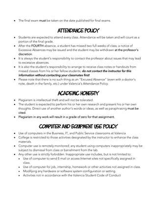 • The final exam must be taken on the date published for final exams.
Attendance Policy
• Students are expected to attend every class. Attendance will be taken and will count as a
portion of the final grade.
• After the FOURTH absence, a student has missed two full weeks of class; a notice of
Excessive Absences may be issued and the student may be withdrawn at the professor’s
discretion.
• It is always the student’s responsibility to contact the professor about issues that may lead
to excessive absences.
• It is also the student’s responsibility to arrange to receive class notes or handouts from
missed classes from his or her fellow students; do not contact the instructor for this
information without contacting your classmates first!
• Please note that there is no such thing as an “Excused Absence” (even with a doctor’s
note, death in the family, etc.) under Valencia’s Attendance Policy.
Academic Honesty
• Plagiarism is intellectual theft and will not be tolerated.
• The student is expected to perform his or her own research and present his or her own
thoughts. Direct use of another author’s words or ideas, as well as paraphrasing must be
cited.
• Plagiarism in any work will result in a grade of zero for that assignment.
Computer and Equipment Use Policy
• Use of computers in the Business, IT, and Public Service classrooms at Valencia
• College is restricted to those activities designated by the instructor to enhance the class
materials.
• Computer use is remotely monitored; any student using computers inappropriately may be
subject to dismissal from class or banishment from the lab.
• Any other use is strictly forbidden. Inappropriate use includes, but is not limited to:
• Use of computer to send E-mail or access Internet sites not specifically assigned in
class.
• Use of computer for job, internship, homework or other activities not assigned in class.
• Modifying any hardware or software system configuration or setting.
• Activities not in accordance with the Valencia Student Code of Conduct
 