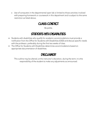 • Use of computers in the departmental open lab is limited to those activities involved
with preparing homework or coursework in this department and is subject to the same
restriction as listed above.
Class Conduct
Be polite.
Students With Disabilities
• Students with disabilities who qualify for academic accommodations must provide a
notification from the Office for Students with Disabilities (OSD) and discuss specific needs
with the professor, preferably during the first two weeks of class.
• The Office for Students with Disabilities determines accommodations based on
appropriate documentation of disabilities.
Disclaimer
This outline may be altered, at the instructor’s discretion, during the term; it is the
responsibility of the student to make any adjustments as announced.
 
