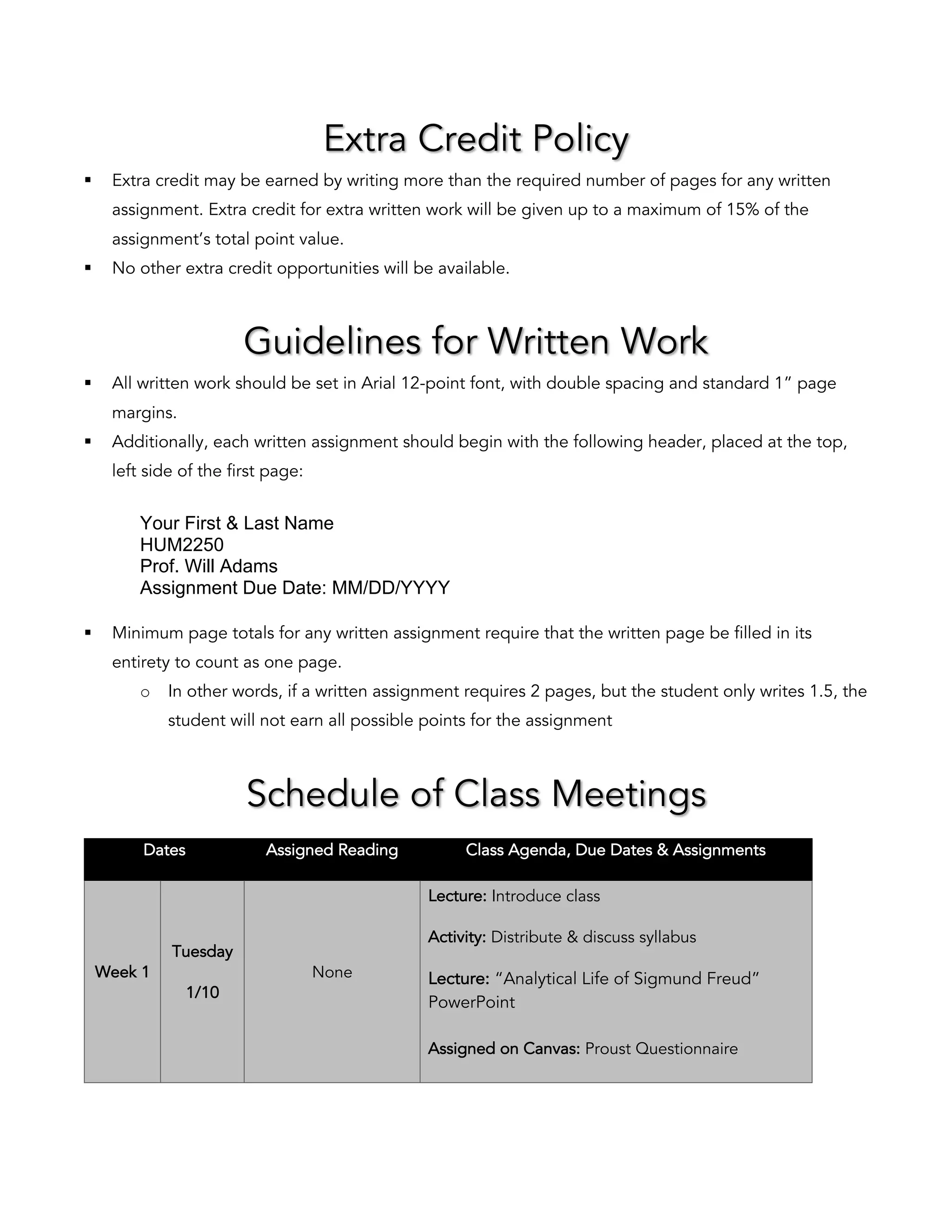 Extra Credit Policy
§ Extra credit may be earned by writing more than the required number of pages for any written
assignment. Extra credit for extra written work will be given up to a maximum of 15% of the
assignment’s total point value.
§ No other extra credit opportunities will be available.
Guidelines for Written Work
§ All written work should be set in Arial 12-point font, with double spacing and standard 1” page
margins.
§ Additionally, each written assignment should begin with the following header, placed at the top,
left side of the first page:
Your First & Last Name
HUM2250
Prof. Will Adams
Assignment Due Date: MM/DD/YYYY
§ Minimum page totals for any written assignment require that the written page be filled in its
entirety to count as one page.
o In other words, if a written assignment requires 2 pages, but the student only writes 1.5, the
student will not earn all possible points for the assignment
Schedule of Class Meetings
Dates Assigned Reading Class Agenda, Due Dates & Assignments
Week 1
Tuesday
1/10
None
Lecture: Introduce class
Activity: Distribute & discuss syllabus
Lecture: “Analytical Life of Sigmund Freud”
PowerPoint
Assigned on Canvas: Proust Questionnaire
 
