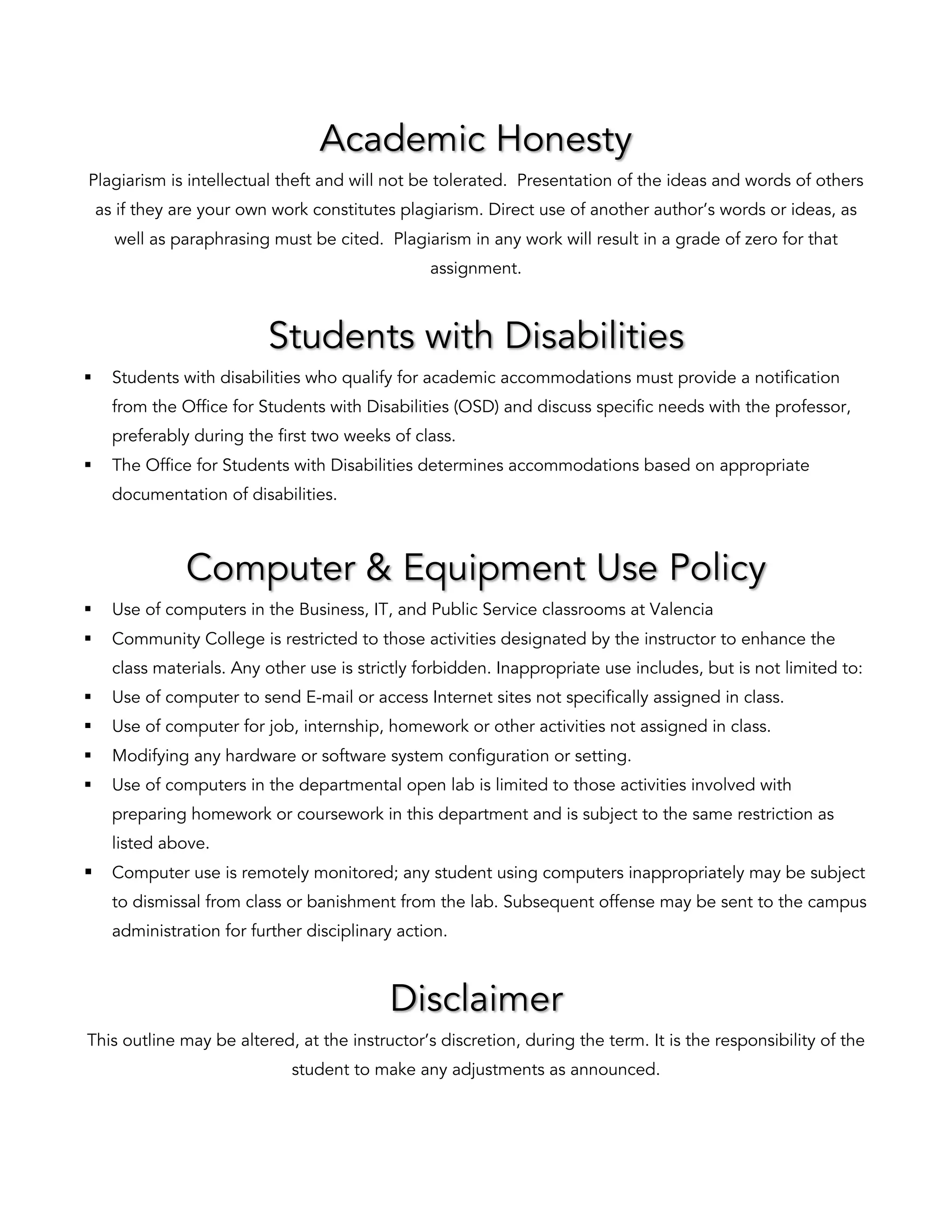 Academic Honesty
Plagiarism is intellectual theft and will not be tolerated. Presentation of the ideas and words of others
as if they are your own work constitutes plagiarism. Direct use of another author’s words or ideas, as
well as paraphrasing must be cited. Plagiarism in any work will result in a grade of zero for that
assignment.
Students with Disabilities
§ Students with disabilities who qualify for academic accommodations must provide a notification
from the Office for Students with Disabilities (OSD) and discuss specific needs with the professor,
preferably during the first two weeks of class.
§ The Office for Students with Disabilities determines accommodations based on appropriate
documentation of disabilities.
Computer & Equipment Use Policy
§ Use of computers in the Business, IT, and Public Service classrooms at Valencia
§ Community College is restricted to those activities designated by the instructor to enhance the
class materials. Any other use is strictly forbidden. Inappropriate use includes, but is not limited to:
§ Use of computer to send E-mail or access Internet sites not specifically assigned in class.
§ Use of computer for job, internship, homework or other activities not assigned in class.
§ Modifying any hardware or software system configuration or setting.
§ Use of computers in the departmental open lab is limited to those activities involved with
preparing homework or coursework in this department and is subject to the same restriction as
listed above.
§ Computer use is remotely monitored; any student using computers inappropriately may be subject
to dismissal from class or banishment from the lab. Subsequent offense may be sent to the campus
administration for further disciplinary action.
Disclaimer
This outline may be altered, at the instructor’s discretion, during the term. It is the responsibility of the
student to make any adjustments as announced.
 