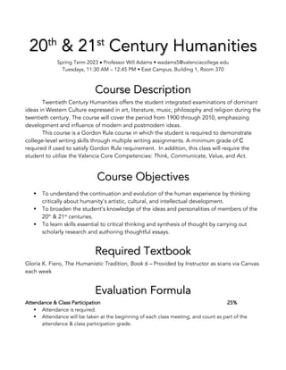 20th
& 21st
Century Humanities
Spring Term 2023 • Professor Will Adams • wadams5@valenciacollege.edu
Tuesdays, 11:30 AM – 12:45 PM • East Campus, Building 1, Room 370
Course Description
Twentieth Century Humanities offers the student integrated examinations of dominant
ideas in Western Culture expressed in art, literature, music, philosophy and religion during the
twentieth century. The course will cover the period from 1900 through 2010, emphasizing
development and influence of modern and postmodern ideas.
This course is a Gordon Rule course in which the student is required to demonstrate
college-level writing skills through multiple writing assignments. A minimum grade of C
required if used to satisfy Gordon Rule requirement. In addition, this class will require the
student to utilize the Valencia Core Competencies: Think, Communicate, Value, and Act.
Course Objectives
§ To understand the continuation and evolution of the human experience by thinking
critically about humanity’s artistic, cultural, and intellectual development.
§ To broaden the student’s knowledge of the ideas and personalities of members of the
20th
& 21st
centuries.
§ To learn skills essential to critical thinking and synthesis of thought by carrying out
scholarly research and authoring thoughtful essays.
Required Textbook
Gloria K. Fiero, The Humanistic Tradition, Book 6 – Provided by Instructor as scans via Canvas
each week
Evaluation Formula
Attendance & Class Participation 25%
§ Attendance is required.
§ Attendance will be taken at the beginning of each class meeting, and count as part of the
attendance & class participation grade.
 