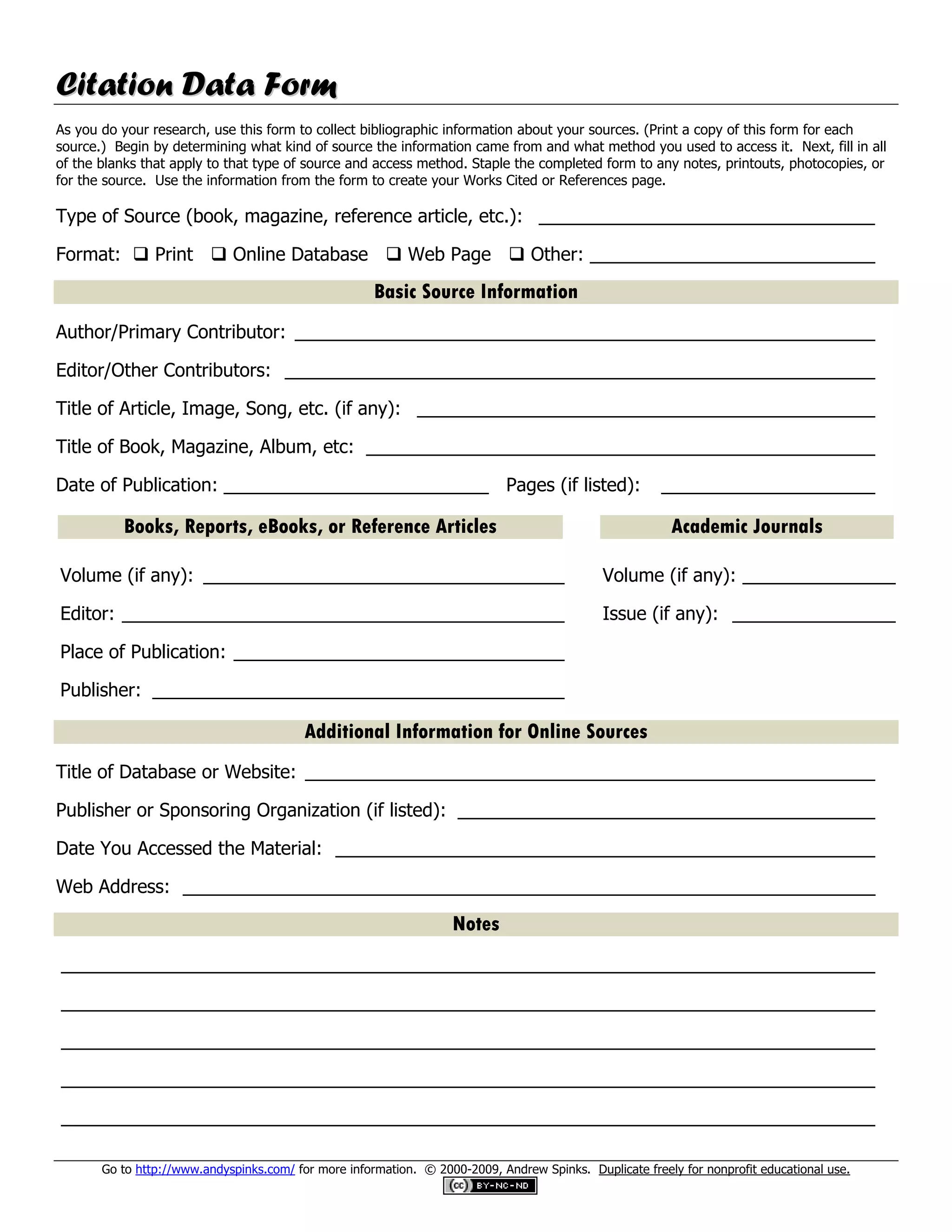 Citation Data Form
As you do your research, use this form to collect bibliographic information about your sources. (Print a copy of this form for each
source.) Begin by determining what kind of source the information came from and what method you used to access it. Next, fill in all
of the blanks that apply to that type of source and access method. Staple the completed form to any notes, printouts, photocopies, or
for the source. Use the information from the form to create your Works Cited or References page.

Type of Source (book, magazine, reference article, etc.): _________________________________

Format:  Print  Online Database  Web Page  Other: ____________________________

                                                      Basic Source Information
Author/Primary Contributor: _________________________________________________________

Editor/Other Contributors: __________________________________________________________

Title of Article, Image, Song, etc. (if any): _____________________________________________

Title of Book, Magazine, Album, etc: __________________________________________________

Date of Publication: __________________________ Pages (if listed):                                      _____________________

          Books, Reports, eBooks, or Reference Articles                                                  Academic Journals

Volume (if any): ____________________________________                                         Volume (if any): ________________

Editor: ____________________________________________                                          Issue (if any): _________________

Place of Publication: _________________________________

Publisher: _________________________________________

                                          Additional Information for Online Sources
Title of Database or Website: ________________________________________________________

Publisher or Sponsoring Organization (if listed): _________________________________________

Date You Accessed the Material: _____________________________________________________

Web Address: ____________________________________________________________________

                                                                   Notes
________________________________________________________________________________

________________________________________________________________________________

________________________________________________________________________________

________________________________________________________________________________

________________________________________________________________________________

       Go to http://www.andyspinks.com/ for more information. © 2000-2009, Andrew Spinks. Duplicate freely for nonprofit educational use.
 