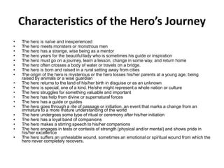 Characteristics of the Hero’s Journey
• The hero is naïve and inexperienced
• The hero meets monsters or monstrous men
• The hero has a strange, wise being as a mentor
• The hero years for the beautiful lady who is sometimes his guide or inspiration
• The hero must go on a journey, learn a lesson, change in some way, and return home
• The hero often crosses a body of water or travels on a bridge.
• The hero is born and raised in a rural setting away from cities
• The origin of the hero is mysterious or the hero losses his/her parents at a young age, being
raised by animals or a wise guardian
• The hero returns to the land of his/her birth in disguise or as an unknown
• The hero is special, one of a kind. He/she might represent a whole nation or culture
• The hero struggles for something valuable and important
• The hero has help from divine or supernatural forces
• The hero has a guide or guides
• The hero goes through a rite of passage or initiation, an event that marks a change from an
immature to a more mature understanding of the world
• The hero undergoes some type of ritual or ceremony after his/her initiation
• The hero has a loyal band of companions
• The hero makes a stirring speech to his/her companions
• The hero engages in tests or contests of strength (physical and/or mental) and shows pride in
his/her excellence
• The hero suffers an unhealable wound, sometimes an emotional or spiritual wound from which the
hero never completely recovers.
 