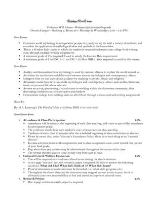 Mythology in Art & Literature
Professor Will Adams · Wadams5@valenciacollege.edu
Osceola Campus – Building 2, Room 234 · Mondays & Wednesdays, 2:30 – 3:45 PM
Course Description
§ Examines world mythology in comparative perspective, analyzes myths with a variety of methods,
and considers the application of mythological ideas and symbols in the humanities.
§ This is a Gordon Rule course in which the student is required to demonstrate college-level writing
skills through multiple writing assignments.
§ A minimum grade of C is required if used to satisfy the Gordon Rule requirement.
§ A minimum grade of C in ENC 1101 or ENC 1101H or IDH 1110 is required to enroll in this
course.
Course Objectives
§ Analyze and demonstrate how mythology is used by various cultures to explain the world around
us
§ Articulate the similarities and differences between ancient mythologies and contemporary culture
§ Interpret what we can learn about a culture by studying its myths, rituals and religions
§ Articulate connections between world mythologies and contemporary culture such as film,
literature, music, or personal life where relevant.
§ Assume an active, questioning, critical stance in working within the classroom community, thus
developing confidence as critical readers and thinkers
§ Demonstrate college level writing skills on all of these through various oral and writing
assignments
Required Text
David A. Leeming’s The World of Myth, 2nd
Edition, ISBN 9780199316366
Student Evaluation Formula
1. Attendance & Class Participation 35%
§ Attendance will be taken at the beginning of each class meeting, and count as part of the
attendance & participation grade.
§ The professor should hear each student’s voice at least once per class meeting.
§ Tardiness of more than 15 minutes after the scheduled beginning of class constitutes an
absence.
§ Please be aware that, under Valencia’s Attendance Policy, there is no such thing as an
“excused absence”.
 