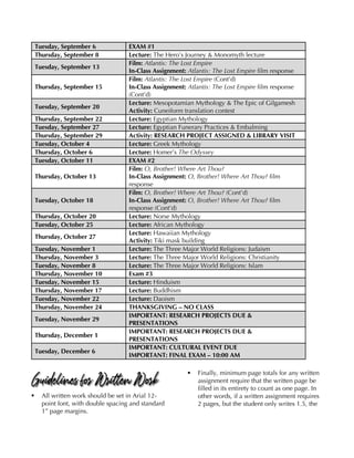 Tuesday, September 6 EXAM #1
Thursday, September 8 Lecture: The Hero’s Journey & Monomyth lecture
Tuesday, September 13
Film: Atlantis: The Lost Empire
In-Class Assignment: Atlantis: The Lost Empire film response
Thursday, September 15
Film: Atlantis: The Lost Empire (Cont’d)
In-Class Assignment: Atlantis: The Lost Empire film response
(Cont’d)
Tuesday, September 20
Lecture: Mesopotamian Mythology & The Epic of Gilgamesh
Activity: Cuneiform translation contest
Thursday, September 22 Lecture: Egyptian Mythology
Tuesday, September 27 Lecture: Egyptian Funerary Practices & Embalming
Thursday, September 29 Activity: RESEARCH PROJECT ASSIGNED & LIBRARY VISIT
Tuesday, October 4 Lecture: Greek Mythology
Thursday, October 6 Lecture: Homer’s The Odyssey
Tuesday, October 11 EXAM #2
Thursday, October 13
Film: O, Brother! Where Art Thou?
In-Class Assignment: O, Brother! Where Art Thou? film
response
Tuesday, October 18
Film: O, Brother! Where Art Thou? (Cont’d)
In-Class Assignment: O, Brother! Where Art Thou? film
response (Cont’d)
Thursday, October 20 Lecture: Norse Mythology
Tuesday, October 25 Lecture: African Mythology
Thursday, October 27
Lecture: Hawaiian Mythology
Activity: Tiki mask building
Tuesday, November 1 Lecture: The Three Major World Religions: Judaism
Thursday, November 3 Lecture: The Three Major World Religions: Christianity
Tuesday, November 8 Lecture: The Three Major World Religions: Islam
Thursday, November 10 Exam #3
Tuesday, November 15 Lecture: Hinduism
Thursday, November 17 Lecture: Buddhism
Tuesday, November 22 Lecture: Daoism
Thursday, November 24 THANKSGIVING – NO CLASS
Tuesday, November 29
IMPORTANT: RESEARCH PROJECTS DUE &
PRESENTATIONS
Thursday, December 1
IMPORTANT: RESEARCH PROJECTS DUE &
PRESENTATIONS
Tuesday, December 6
IMPORTANT: CULTURAL EVENT DUE
IMPORTANT: FINAL EXAM – 10:00 AM
Guidelines for Written Work
§ All written work should be set in Arial 12-
point font, with double spacing and standard
1” page margins.
§ Finally, minimum page totals for any written
assignment require that the written page be
filled in its entirety to count as one page. In
other words, if a written assignment requires
2 pages, but the student only writes 1.5, the
 